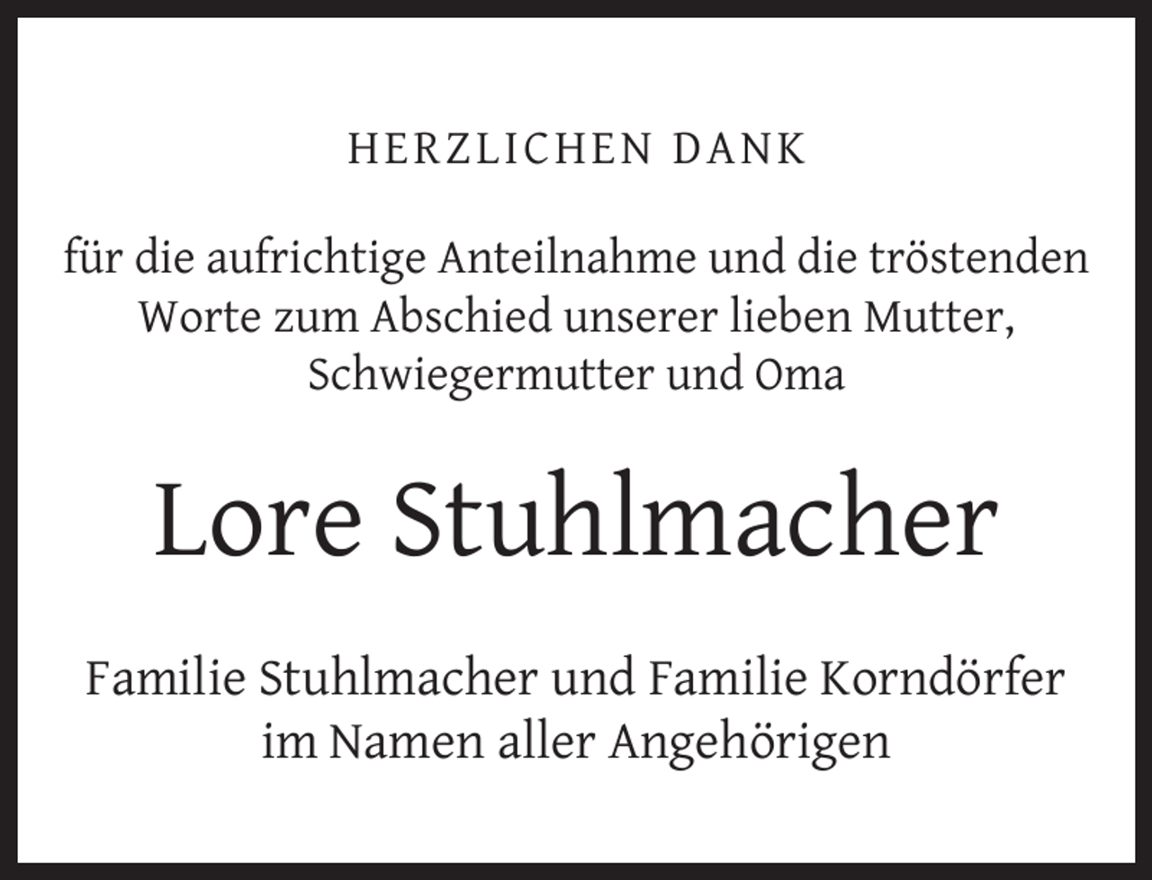 <p>H ERZ LI CH EN D AN K<br />für die aufrichtige Anteilnahme und die tröstenden<br />Worte zum Abschied unserer lieben Mutter,<br />Schwiegermutter und Oma</p><p>Lore Stuhlmacher<br />Familie Stuhlmacher und Familie Korndörfer<br />im Namen aller Angehörigen</p>