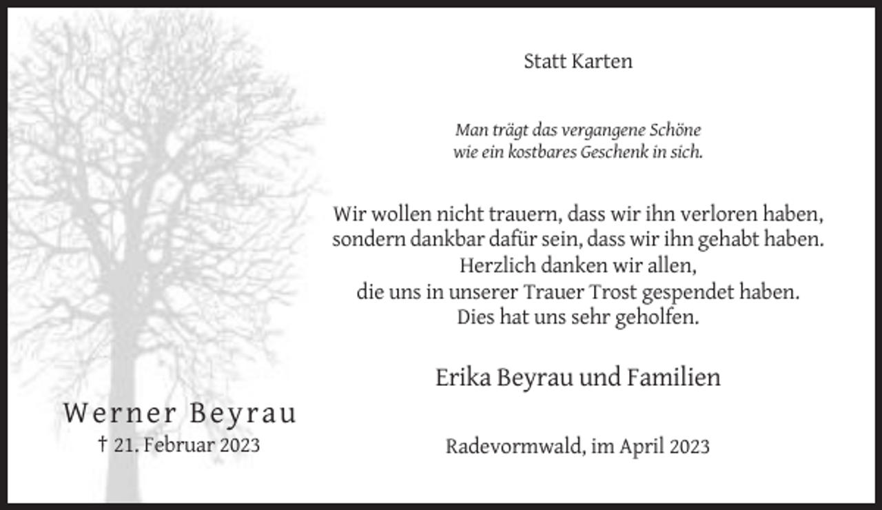 <p>Statt Karten</p><p>Man trägt das vergangene Schöne<br />wie ein kostbares Geschenk in sich.</p><p>Wir wollen nicht trauern, dass wir ihn verloren haben,<br />sondern dankbar dafür sein, dass wir ihn gehabt haben.<br />Herzlich danken wir allen,<br />die uns in unserer Trauer Trost gespendet haben.<br />Dies hat uns sehr geholfen.</p><p>Erika Beyrau und Familien</p><p>Werne r B ey r au<br />† 21. Februar 2023</p><p>Radevormwald, im April 2023</p>