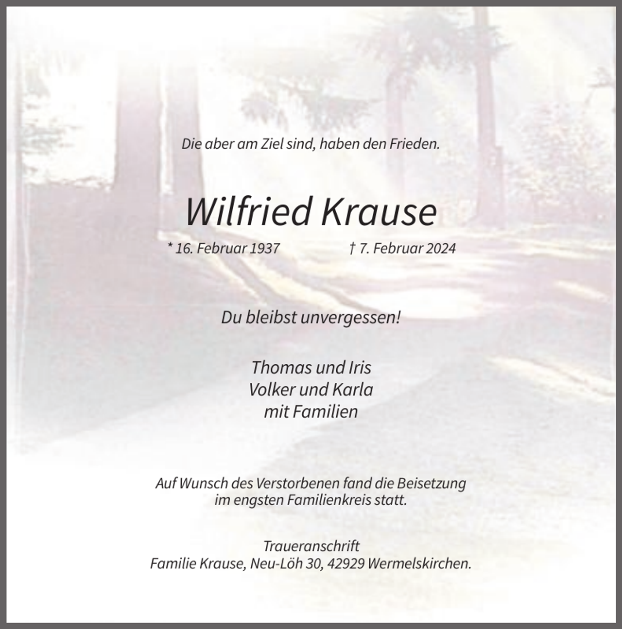 <p>Die aber am Ziel sind, haben den Frieden.</p><p>Wilfried Krause<br />* 16. Februar 1937</p><p>† 7. Februar 2024</p><p>Du bleibst unvergessen!<br />Thomas und Iris<br />Volker und Karla<br />mit Familien</p><p>Auf Wunsch des Verstorbenen fand die Beisetzung<br />im engsten Familienkreis statt.<br />Traueranschrift<br />Familie Krause, Neu-Löh 30, 42929 Wermelskirchen.</p>