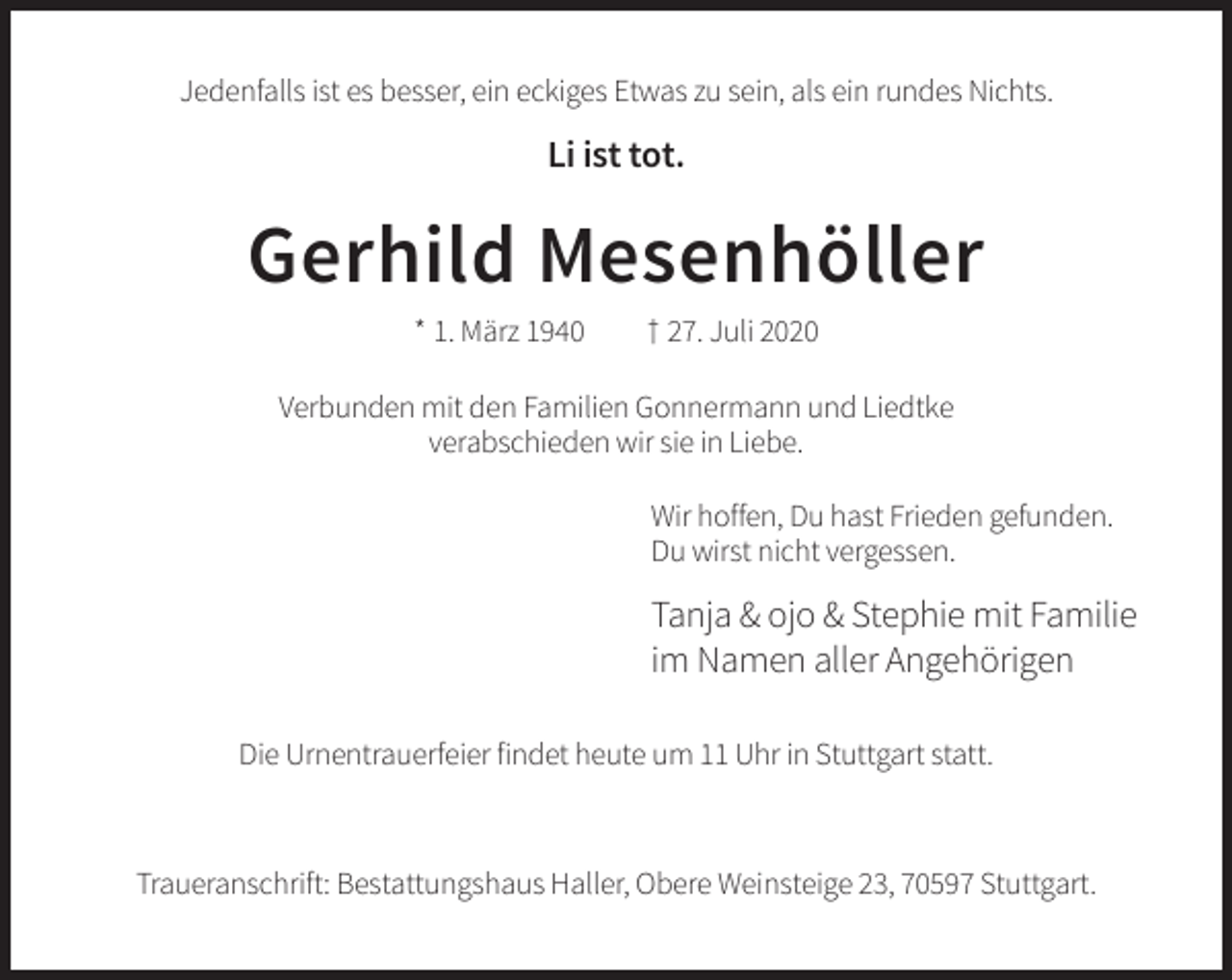 <p>Jedenfalls ist es besser, ein eckiges Etwas zu sein, als ein rundes Nichts.</p><p>Li ist tot.</p><p>Gerhild Mesenhöller<br />* 1. März 1940</p><p>† 27. Juli 2020</p><p>Verbunden mit den Familien Gonnermann und Liedtke<br />verabschieden wir sie in Liebe.<br />Wir hoffen, Du hast Frieden gefunden.<br />Du wirst nicht vergessen.</p><p>Tanja &amp; ojo &amp; Stephie mit Familie<br />im Namen aller Angehörigen<br />Die Urnentrauerfeier findet heute um 11 Uhr in Stuttgart statt.</p><p>Traueranschrift: Bestattungshaus Haller, Obere Weinsteige 23, 70597 Stuttgart.</p>