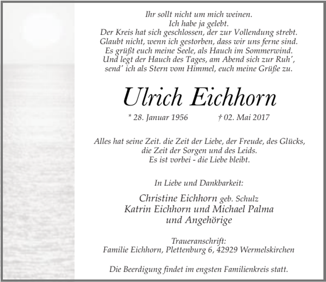 <p>Ihr sollt nicht um mich weinen.<br />Ich habe ja gelebt.<br />Der Kreis hat sich geschlossen, der zur Vollendung strebt.<br />Glaubt nicht, wenn ich gestorben, dass wir uns ferne sind.<br />Es grüßt euch meine Seele, als Hauch im Sommerwind.<br />Und legt der Hauch des Tages, am Abend sich zur Ruh',<br />send' ich als Stern vom Himmel, euch meine Grüße zu.</p><p>Ulrich Eichhorn<br />* 28. Januar 1956</p><p>† 02. Mai 2017</p><p>Alles hat seine Zeit. die Zeit der Liebe, der Freude, des Glücks,<br />die Zeit der Sorgen und des Leids.<br />Es ist vorbei - die Liebe bleibt.<br />In Liebe und Dankbarkeit:</p><p>Christine Eichhorn geb. Schulz<br />Katrin Eichhorn und Michael Palma<br />und Angehörige<br />Traueranschrift:<br />Familie Eichhorn, Plettenburg 6, 42929 Wermelskirchen<br />Die Beerdigung findet im engsten Familienkreis statt.</p>