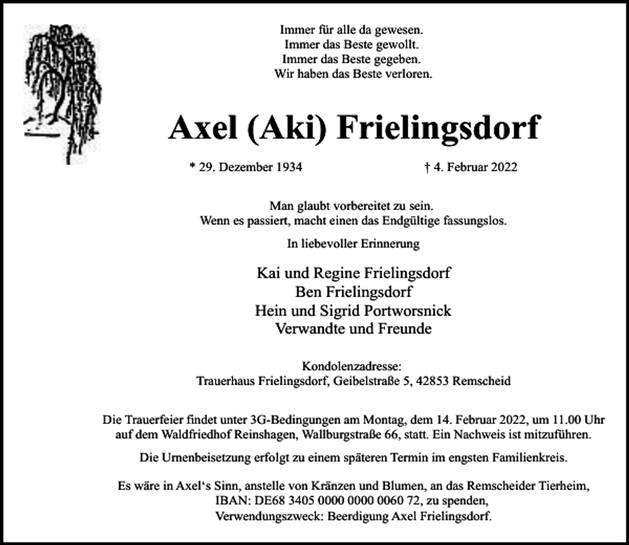 <p>Immer für alle da gewesen.<br />Immer das Beste gewollt.<br />Immer das Beste gegeben.<br />Wir haben das Beste verloren.</p><p>Axel (Aki) Frielingsdorf<br />* 29. Dezember 1934</p><p>† 4. Februar 2022</p><p>Man glaubt vorbereitet zu sein.<br />Wenn es passiert, macht einen das Endgültige fassungslos.<br />In liebevoller Erinnerung</p><p>Kai und Regine Frielingsdorf<br />Ben Frielingsdorf<br />Hein und Sigrid Portworsnick<br />Verwandte und Freunde<br />Kondolenzadresse:<br />Trauerhaus Frielingsdorf, Geibelstraße 5, 42853 Remscheid<br />Die Trauerfeier findet unter 3G-Bedingungen am Montag, dem 14. Februar 2022, um 11.00 Uhr<br />auf dem Waldfriedhof Reinshagen, Wallburgstraße 66, statt. Ein Nachweis ist mitzuführen.<br />Die Urnenbeisetzung erfolgt zu einem späteren Termin im engsten Familienkreis.<br />Es wäre in Axel‘s Sinn, anstelle von Kränzen und Blumen, an das Remscheider Tierheim,<br />IBAN: DE68 3405 0060 72, zu spenden,<br />Verwendungszweck: Beerdigung Axel Frielingsdorf.</p>