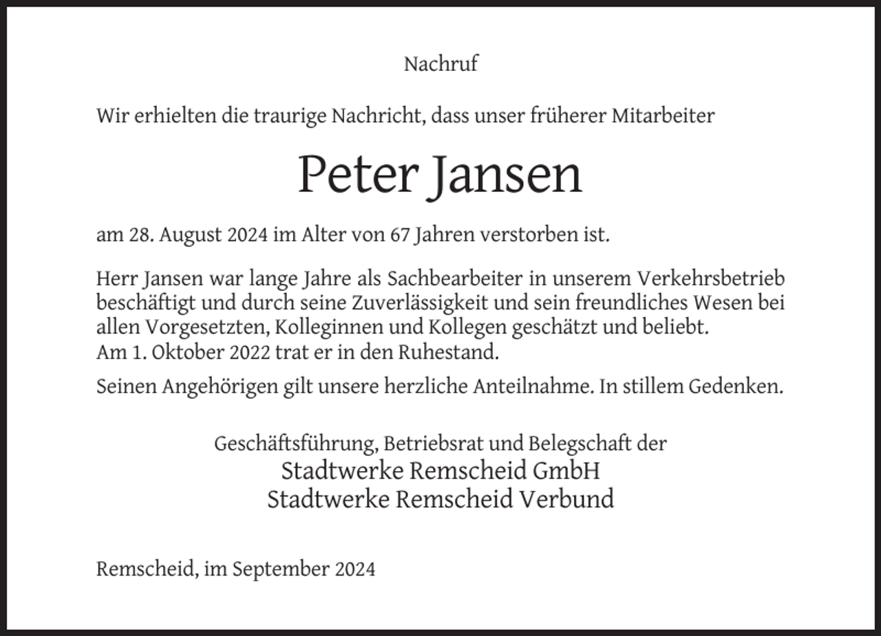 <p>Nachruf<br />Wir erhielten die traurige Nachricht, dass unser früherer Mitarbeiter</p><p>Peter Jansen<br />am 28. August 2024 im Alter von 67 Jahren verstorben ist.<br />Herr Jansen war lange Jahre als Sachbearbeiter in unserem Verkehrsbetrieb<br />beschäftigt und durch seine Zuverlässigkeit und sein freundliches Wesen bei<br />allen Vorgesetzten, Kolleginnen und Kollegen geschätzt und beliebt.<br />Am 1. Oktober 2022 trat er in den Ruhestand.<br />Seinen Angehörigen gilt unsere herzliche Anteilnahme. In stillem Gedenken.<br />Geschäftsführung, Betriebsrat und Belegschaft der</p><p>Stadtwerke Remscheid GmbH<br />Stadtwerke Remscheid Verbund<br />Remscheid, im September 2024</p>