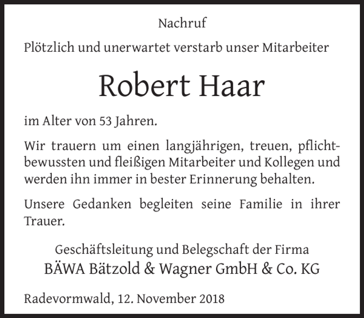 <p>Nachruf<br />Plötzlich und unerwartet verstarb unser Mitarbeiter</p><p>Robert Haar<br />im Alter von 53 Jahren.<br />Wir trauern um einen langjährigen, treuen, pﬂichtbewussten und ﬂeißigen Mitarbeiter und Kollegen und<br />werden ihn immer in bester Erinnerung behalten.<br />Unsere Gedanken begleiten seine Familie in ihrer<br />Trauer.<br />Geschäftsleitung und Belegschaft der Firma</p><p>BÄWA Bätzold &amp; Wagner GmbH &amp; Co. KG<br />Radevormwald, 12. November 2018</p>