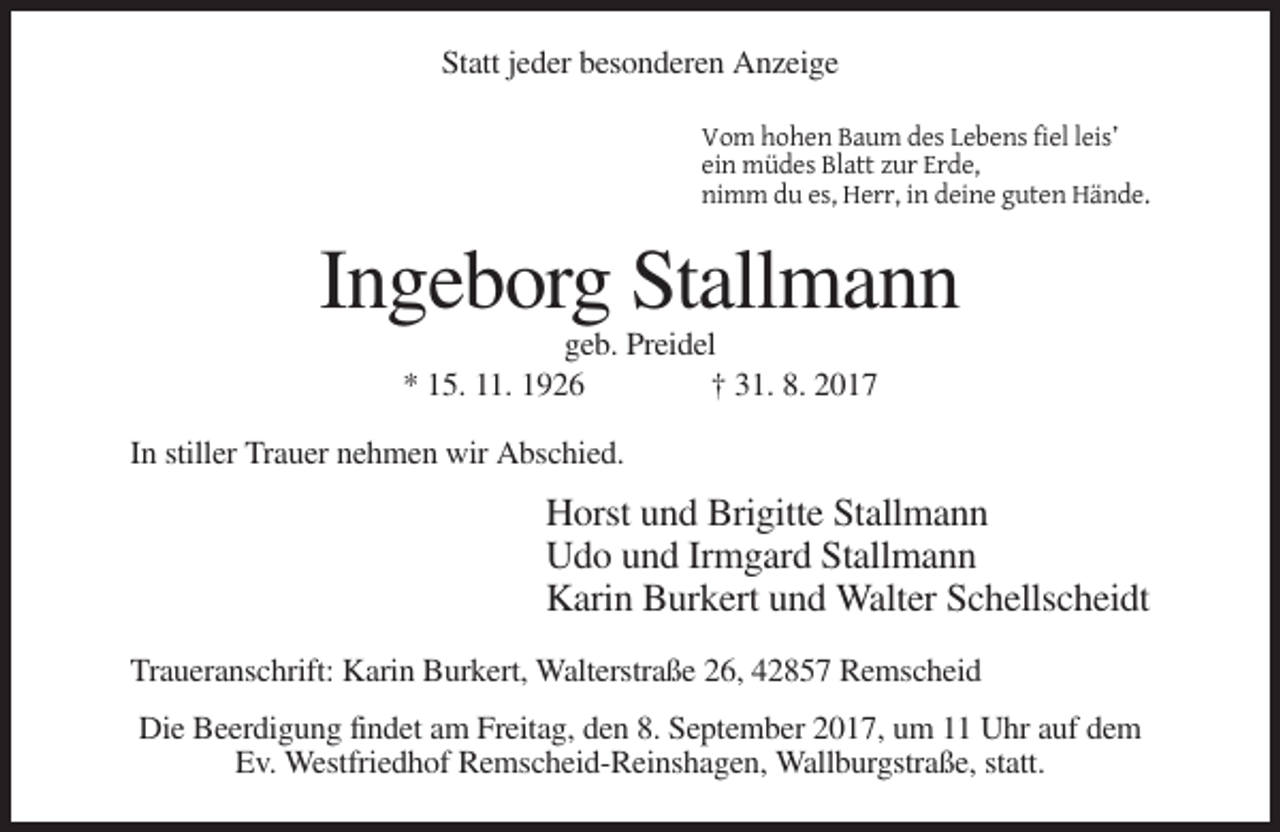 <p>Statt jeder besonderen Anzeige<br />Vom hohen Baum des Lebens fiel leis’<br />ein müdes Blatt zur Erde,<br />nimm du es, Herr, in deine guten Hände.</p><p>Ingeborg Stallmann<br />geb. Preidel<br />* 15. 11. 1926<br />† 31. 8. 2017<br />In stiller Trauer nehmen wir Abschied.</p><p>Horst und Brigitte Stallmann<br />Udo und Irmgard Stallmann<br />Karin Burkert und Walter Schellscheidt<br />Traueranschrift: Karin Burkert, Walterstraße 26, 42857 Remscheid<br />Die Beerdigung findet am Freitag, den 8. September 2017, um 11 Uhr auf dem<br />Ev. Westfriedhof Remscheid-Reinshagen, Wallburgstraße, statt.</p>
