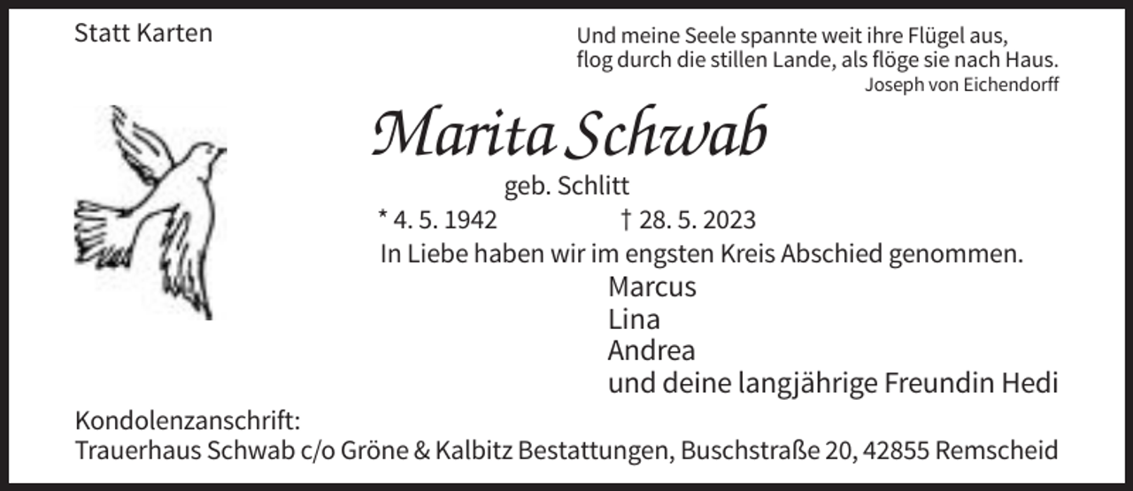 <p>Statt Karten</p><p>Und meine Seele spannte weit ihre Flügel aus,<br />flog durch die stillen Lande, als flöge sie nach Haus.<br />Joseph von Eichendorff</p><p>Marita Schwab<br />geb. Schlitt<br />* 4. 5. 1942<br />† 28. 5. 2023<br />In Liebe haben wir im engsten Kreis Abschied genommen.</p><p>Marcus<br />Lina<br />Andrea<br />und deine langjährige Freundin Hedi<br />Kondolenzanschrift:<br />Trauerhaus Schwab c/o Gröne &amp; Kalbitz Bestattungen, Buschstraße 20, 42855 Remscheid</p>