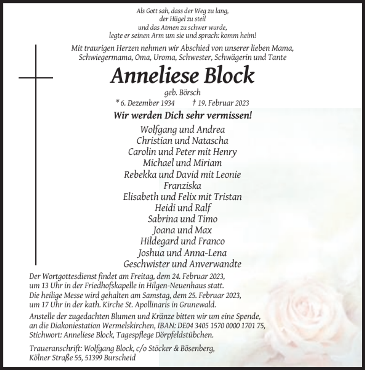 <p>Als Gott sah, dass der Weg zu lang,<br />der Hügel zu steil<br />und das Atmen zu schwer wurde,</p><p>legte er seinen Arm um sie und sprach: komm heim!</p><p>Mit traurigen Herzen nehmen wir Abschied von unserer lieben Mama,<br />Schwiegermama, Oma, Uroma, Schwester, Schwägerin und Tante</p><p>Anneliese Block<br />geb. Börsch<br />* 6. Dezember 1934<br />† 19. Februar 2023</p><p>Wir werden Dich sehr vermissen!<br />Wolfgang und Andrea<br />Christian und Natascha<br />Carolin und Peter mit Henry<br />Michael und Miriam<br />Rebekka und David mit Leonie<br />Franziska<br />Elisabeth und Felix mit Tristan<br />Heidi und Ralf<br />Sabrina und Timo<br />Joana und Max<br />Hildegard und Franco<br />Joshua und Anna-Lena<br />Geschwister und Anverwandte<br />Der Wortgottesdienst findet am Freitag, dem 24. Februar 2023,<br />um 13 Uhr in der Friedhofskapelle in Hilgen-Neuenhaus statt.<br />Die heilige Messe wird gehalten am Samstag, dem 25. Februar 2023,<br />um 17 Uhr in der kath. Kirche St. Apollinaris in Grunewald.<br />Anstelle der zugedachten Blumen und Kränze bitten wir um eine Spende,<br />an die Diakoniestation Wermelskirchen, IBAN: DE04 3405 157000 1701 75,<br />Stichwort: Anneliese Block, Tagespflege Dörpfeldstübchen.<br />Traueranschrift: Wolfgang Block, c/o Stöcker &amp; Bösenberg,<br />Kölner Straße 55, 51399 Burscheid</p>