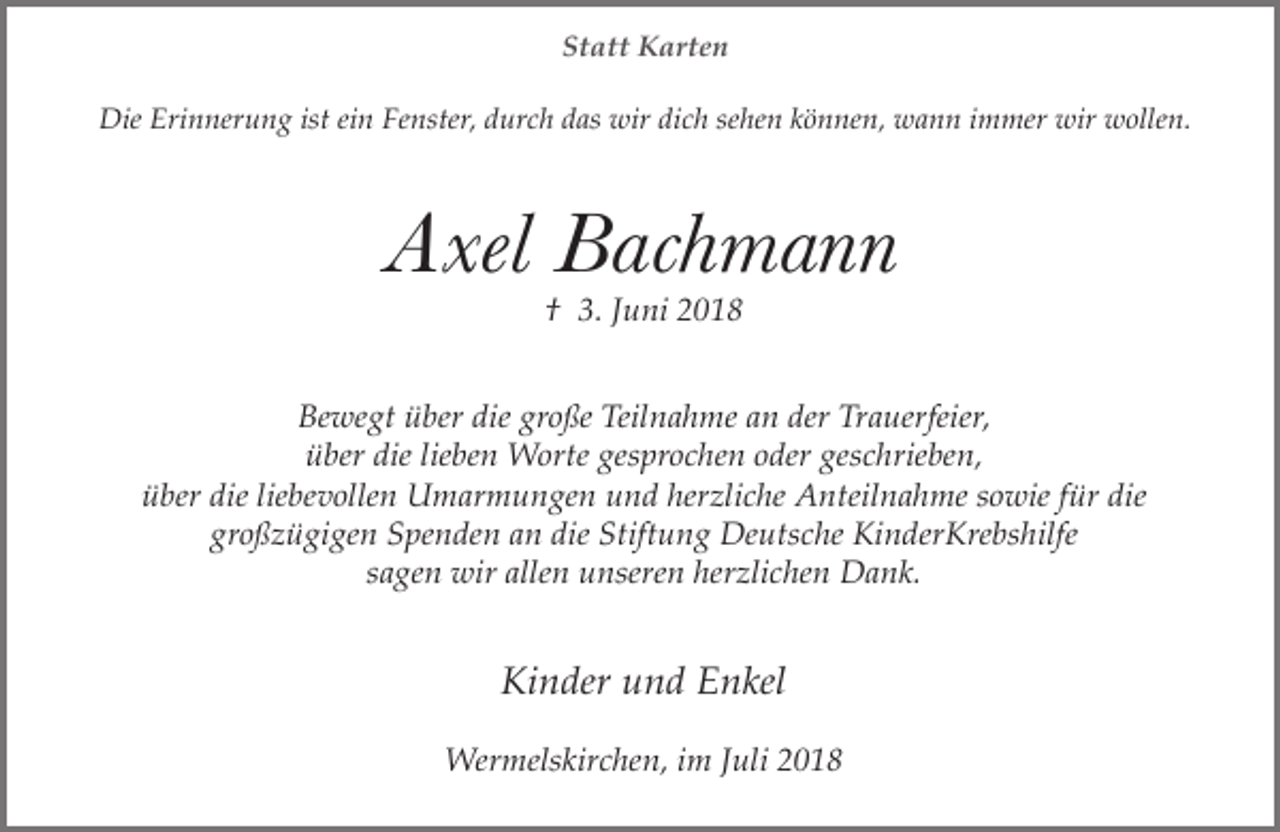 <p>Statt Karten<br />Die Erinnerung ist ein Fenster, durch das wir dich sehen können, wann immer wir wollen.</p><p>Axel Bachmann<br />† 3. Juni 2018</p><p>Bewegt über die große Teilnahme an der Trauerfeier,<br />über die lieben Worte gesprochen oder geschrieben,<br />über die liebevollen Umarmungen und herzliche Anteilnahme sowie für die<br />großzügigen Spenden an die Stiftung Deutsche KinderKrebshilfe<br />sagen wir allen unseren herzlichen Dank.</p><p>Kinder und Enkel<br />Wermelskirchen, im Juli 2018</p>
