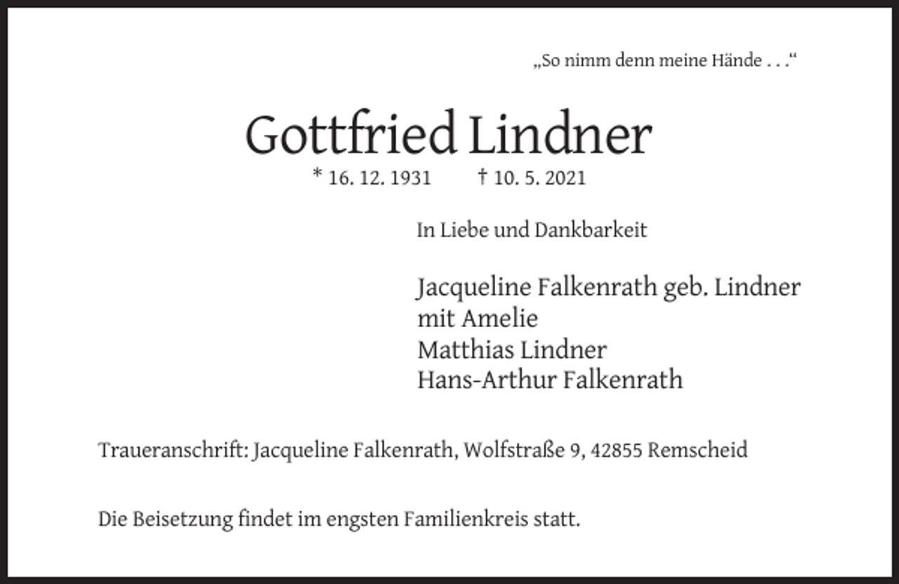 <p>„So nimm denn meine Hände . . .“</p><p>Gottfried Lindner<br />* 16. 12. 1931</p><p>† 10. 5. 2021</p><p>In Liebe und Dankbarkeit</p><p>Jacqueline Falkenrath geb. Lindner<br />mit Amelie<br />Matthias Lindner<br />Hans-Arthur Falkenrath<br />Traueranschrift: Jacqueline Falkenrath, Wolfstraße 9, 42855 Remscheid</p><p>Die Beisetzung findet im engsten Familienkreis statt.</p>