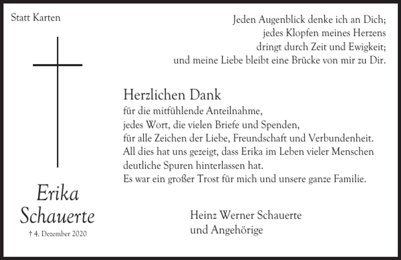 <p>Statt Karten</p><p>Jeden Augenblick denke ich an Dich;<br />jedes Klopfen meines Herzens<br />dringt durch Zeit und Ewigkeit;<br />und meine Liebe bleibt eine Brücke von mir zu Dir.</p><p>Herzlichen Dank</p><p>Erika<br />Schauerte<br />† 4. Dezember 2020</p><p>für die mitfühlende Anteilnahme,<br />jedes Wort, die vielen Briefe und Spenden,<br />für alle Zeichen der Liebe, Freundschaft und Verbundenheit.<br />All dies hat uns gezeigt, dass Erika im Leben vieler Menschen<br />deutliche Spuren hinterlassen hat.<br />Es war ein großer Trost für mich und unsere ganze Familie.</p><p>Heinz Werner Schauerte<br />und Angehörige</p>