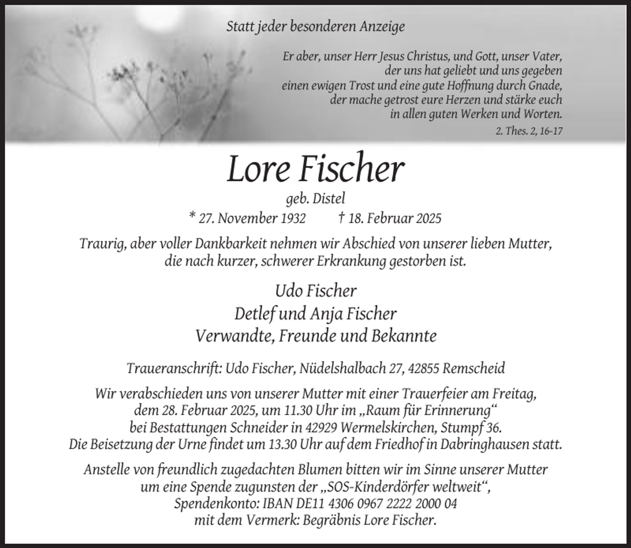 <p>Statt jeder besonderen Anzeige<br />Er aber, unser Herr Jesus Christus, und Gott, unser Vater,<br />der uns hat geliebt und uns gegeben<br />einen ewigen Trost und eine gute Hoffnung durch Gnade,<br />der mache getrost eure Herzen und stärke euch<br />in allen guten Werken und Worten.<br />2. Thes. 2, 16-17</p><p>Lore Fischer<br />geb. Distel<br />* 27. November 1932<br />† 18. Februar 2025<br />Traurig, aber voller Dankbarkeit nehmen wir Abschied von unserer lieben Mutter,<br />die nach kurzer, schwerer Erkrankung gestorben ist.</p><p>Udo Fischer<br />Detlef und Anja Fischer<br />Verwandte, Freunde und Bekannte<br />Traueranschrift: Udo Fischer, Nüdelshalbach 27, 42855 Remscheid<br />Wir verabschieden uns von unserer Mutter mit einer Trauerfeier am Freitag,<br />dem 28. Februar 2025, um 11.30 Uhr im „Raum für Erinnerung“<br />bei Bestattungen Schneider in 42929 Wermelskirchen, Stumpf 36.<br />Die Beisetzung der Urne findet um 13.30 Uhr auf dem Friedhof in Dabringhausen statt.<br />Anstelle von freundlich zugedachten Blumen bitten wir im Sinne unserer Mutter<br />um eine Spende zugunsten der „SOS-Kinderdörfer weltweit“,<br />Spendenkonto: IBAN DE11 4306 0967 222004<br />mit dem Vermerk: Begräbnis Lore Fischer.</p>