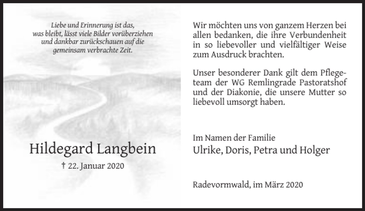 <p>Liebe und Erinnerung ist das,<br />was bleibt, lässt viele Bilder vorüberziehen<br />und dankbar zurückschauen auf die<br />gemeinsam verbrachte Zeit.</p><p>Wir möchten uns von ganzem Herzen bei<br />allen bedanken, die ihre Verbundenheit<br />in so liebevoller und vielfältiger Weise<br />zum Ausdruck brachten.<br />Unser besonderer Dank gilt dem Pflegeteam der WG Remlingrade Pastoratshof<br />und der Diakonie, die unsere Mutter so<br />liebevoll umsorgt haben.</p><p>Im Namen der Familie</p><p>Hildegard Langbein</p><p>Ulrike, Doris, Petra und Holger</p><p>† 22. Januar 2020<br />Radevormwald, im März 2020</p>
