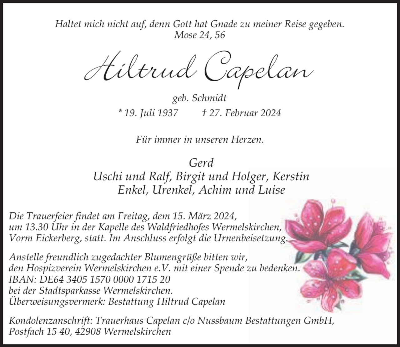 <p>Haltet mich nicht auf, denn Gott hat Gnade zu meiner Reise gegeben.<br />Mose 24, 56</p><p>Hiltrud Capelan<br />geb. Schmidt</p><p>* 19. Juli 1937</p><p>† 27. Februar 2024</p><p>Für immer in unseren Herzen.</p><p>Gerd<br />Uschi und Ralf, Birgit und Holger, Kerstin<br />Enkel, Urenkel, Achim und Luise<br />Die Trauerfeier findet am Freitag, dem 15. März 2024,<br />um 13.30 Uhr in der Kapelle des Waldfriedhofes Wermelskirchen,<br />Vorm Eickerberg, statt. Im Anschluss erfolgt die Urnenbeisetzung.<br />Anstelle freundlich zugedachter Blumengrüße bitten wir,<br />den Hospizverein Wermelskirchen e.V. mit einer Spende zu bedenken.<br />IBAN: DE64 3405 157000 1715 20<br />bei der Stadtsparkasse Wermelskirchen.<br />Überweisungsvermerk: Bestattung Hiltrud Capelan<br />Kondolenzanschrift: Trauerhaus Capelan c/o Nussbaum Bestattungen GmbH,<br />Postfach 15 40, 42908 Wermelskirchen</p>