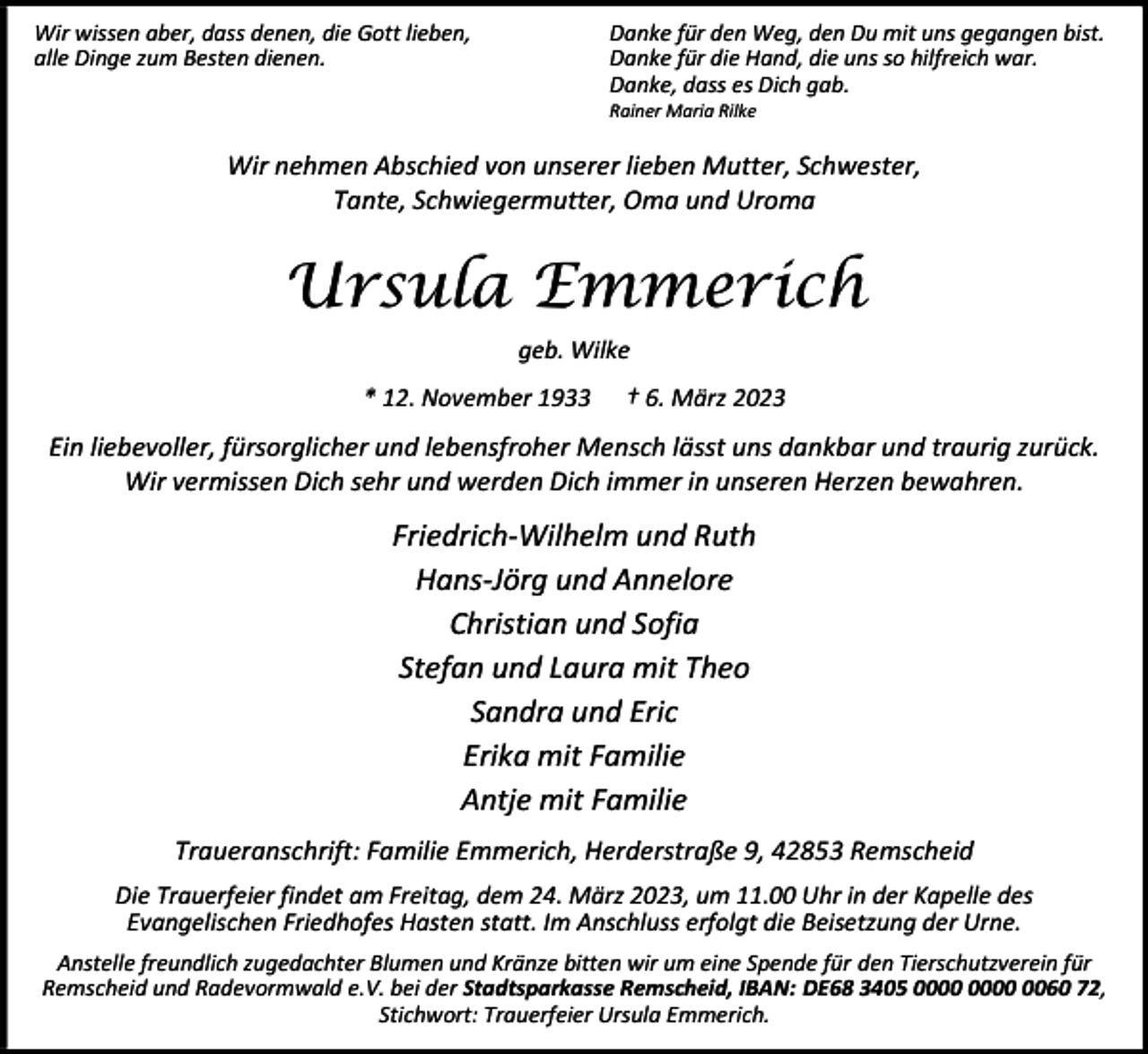 <p>Wir wissen aber, dass denen, die Gott lieben,<br />alle Dinge zum Besten dienen.</p><p>Danke für den Weg, den Du mit uns gegangen bist.<br />Danke für die Hand, die uns so hilfreich war.<br />Danke, dass es Dich gab.<br />Rainer Maria Rilke</p><p>Wir nehmen Abschied von unserer lieben Mutter, Schwester,<br />Tante, Schwiegermutter, Oma und Uroma</p><p>Ursula Emmerich<br />geb. Wilke<br />* 12. November 1933</p><p>† 6. März 2023</p><p>Ein liebevoller, fürsorglicher und lebensfroher Mensch lässt uns dankbar und traurig zurück.<br />Wir vermissen Dich sehr und werden Dich immer in unseren Herzen bewahren.</p><p>Friedrich-Wilhelm und Ruth<br />Hans-Jörg und Annelore<br />Christian und Sofia<br />Stefan und Laura mit Theo<br />Sandra und Eric<br />Erika mit Familie<br />Antje mit Familie<br />Traueranschrift: Familie Emmerich, Herderstraße 9, 42853 Remscheid<br />Die Trauerfeier findet am Freitag, dem 24. März 2023, um 11.00 Uhr in der Kapelle des<br />Evangelischen Friedhofes Hasten statt. Im Anschluss erfolgt die Beisetzung der Urne.<br />Anstelle freundlich zugedachter Blumen und Kränze bitten wir um eine Spende für den Tierschutzverein für<br />Remscheid und Radevormwald e.V. bei der Stadtsparkasse Remscheid, IBAN: DE68 3405 0060 72,<br />Stichwort: Trauerfeier Ursula Emmerich.</p>
