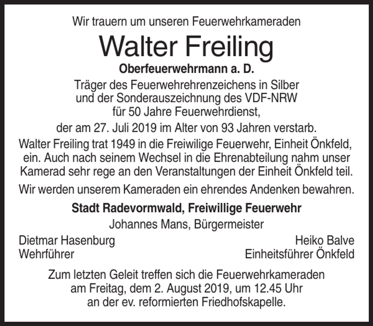 <p>Wir trauern um unseren Feuerwehrkameraden</p><p>Walter Freiling<br />Oberfeuerwehrmann a. D.<br />Träger des Feuerwehrehrenzeichens in Silber<br />und der Sonderauszeichnung des VDF-NRW<br />für 50 Jahre Feuerwehrdienst,<br />der am 27. Juli 2019 im Alter von 93 Jahren verstarb.<br />Walter Freiling trat 1949 in die Freiwilige Feuerwehr, Einheit Önkfeld,<br />ein. Auch nach seinem Wechsel in die Ehrenabteilung nahm unser<br />Kamerad sehr rege an den Veranstaltungen der Einheit Önkfeld teil.<br />Wir werden unserem Kameraden ein ehrendes Andenken bewahren.<br />Stadt Radevormwald, Freiwillige Feuerwehr<br />Johannes Mans, Bürgermeister<br />Dietmar Hasenburg<br />Heiko Balve<br />Wehrführer<br />Einheitsführer Önkfeld<br />Zum letzten Geleit treffen sich die Feuerwehrkameraden<br />am Freitag, dem 2. August 2019, um 12.45 Uhr<br />an der ev. reformierten Friedhofskapelle.</p>