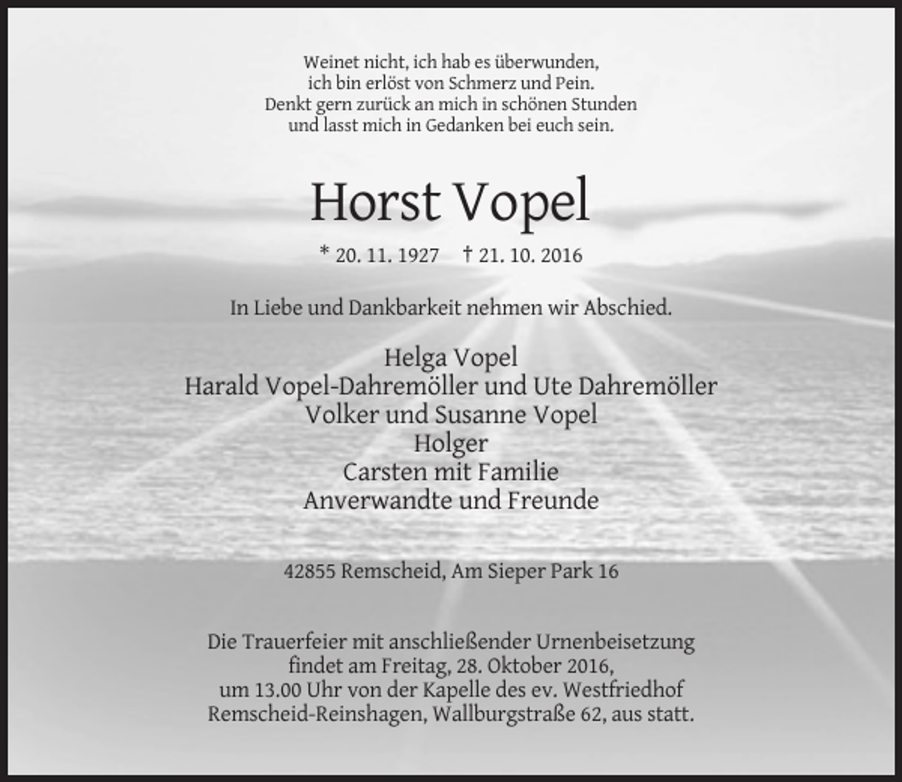 <p>Weinet nicht, ich hab es überwunden,<br />ich bin erlöst von Schmerz und Pein.<br />Denkt gern zurück an mich in schönen Stunden<br />und lasst mich in Gedanken bei euch sein.</p><p>Horst Vopel<br />* 20. 11. 1927 † 21. 10. 2016<br />In Liebe und Dankbarkeit nehmen wir Abschied.</p><p>Helga Vopel<br />Harald Vopel-Dahremöller und Ute Dahremöller<br />Volker und Susanne Vopel<br />Holger<br />Carsten mit Familie<br />Anverwandte und Freunde<br />42855 Remscheid, Am Sieper Park 16</p><p>Die Trauerfeier mit anschließender Urnenbeisetzung<br />findet am Freitag, 28. Oktober 2016,<br />um 13.00 Uhr von der Kapelle des ev. Westfriedhof<br />Remscheid-Reinshagen, Wallburgstraße 62, aus statt.</p>