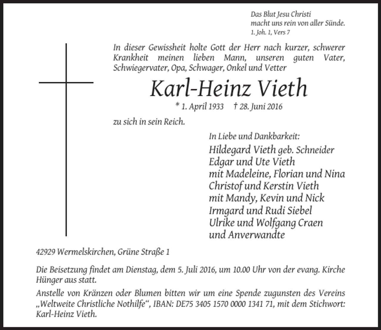 <p>Das Blut Jesu Christi<br />macht uns rein von aller Sünde.<br />1. Joh. 1, Vers 7</p><p>In dieser Gewissheit holte Gott der Herr nach kurzer, schwerer<br />Krankheit meinen lieben Mann, unseren guten Vater,<br />Schwiegervater, Opa, Schwager, Onkel und Vetter</p><p>Karl-Heinz Vieth<br />* 1. April 1933 † 28. Juni 2016<br />zu sich in sein Reich.<br />In Liebe und Dankbarkeit:</p><p>Hildegard Vieth geb. Schneider<br />Edgar und Ute Vieth<br />mit Madeleine, Florian und Nina<br />Christof und Kerstin Vieth<br />mit Mandy, Kevin und Nick<br />Irmgard und Rudi Siebel<br />Ulrike und Wolfgang Craen<br />und Anverwandte<br />42929 Wermelskirchen, Grüne Straße 1<br />Die Beisetzung findet am Dienstag, dem 5. Juli 2016, um 10.00 Uhr von der evang. Kirche<br />Hünger aus statt.<br />Anstelle von Kränzen oder Blumen bitten wir um eine Spende zugunsten des Vereins<br />„Weltweite Christliche Nothilfe“, IBAN: DE75 3405 157000 1341 71, mit dem Stichwort:<br />Karl-Heinz Vieth.</p>