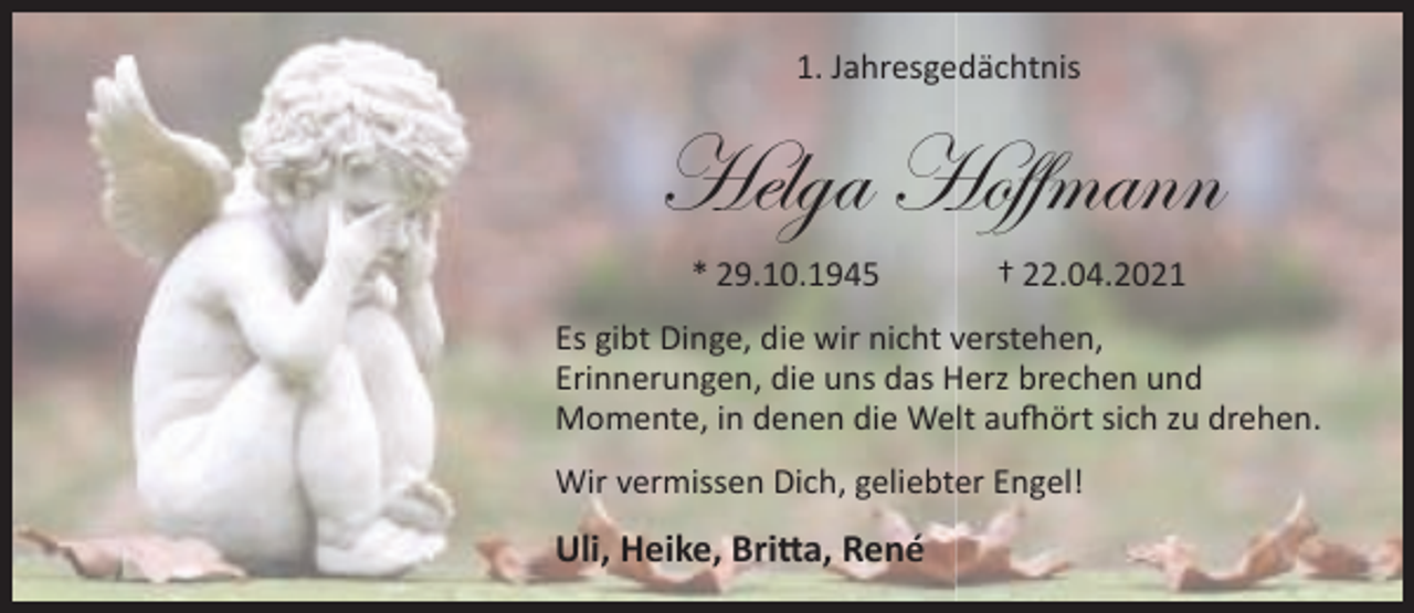 <p>1. Jahresgedächtnis</p><p>Helga Hoffmann<br />* 29.10.1945</p><p>† 22.04.2021</p><p>Es gibt Dinge, die wir nicht verstehen,<br />Erinnerungen, die uns das Herz brechen und<br />Momente, in denen die Welt aufhört sich zu drehen.<br />Wir vermissen Dich, geliebter Engel!</p><p>Uli, Heike, Britta, René</p>