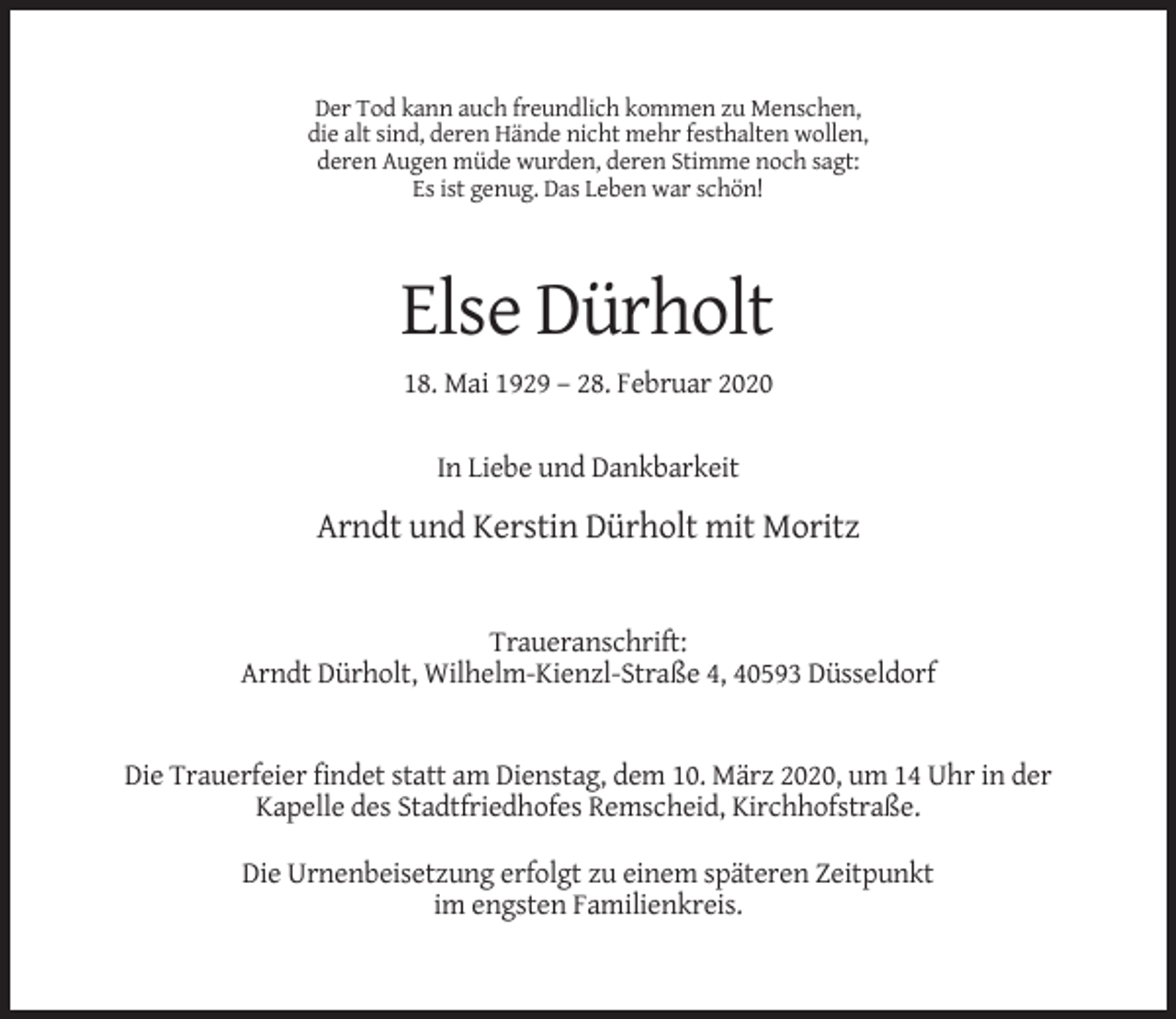 <p>Der Tod kann auch freundlich kommen zu Menschen,<br />die alt sind, deren Hände nicht mehr festhalten wollen,<br />deren Augen müde wurden, deren Stimme noch sagt:<br />Es ist genug. Das Leben war schön!</p><p>Else Dürholt<br />18. Mai 1929 – 28. Februar 2020<br />In Liebe und Dankbarkeit</p><p>Arndt und Kerstin Dürholt mit Moritz</p><p>Traueranschrift:<br />Arndt Dürholt, Wilhelm-Kienzl-Straße 4, 40593 Düsseldorf</p><p>Die Trauerfeier findet statt am Dienstag, dem 10. März 2020, um 14 Uhr in der<br />Kapelle des Stadtfriedhofes Remscheid, Kirchhofstraße.<br />Die Urnenbeisetzung erfolgt zu einem späteren Zeitpunkt<br />im engsten Familienkreis.</p>