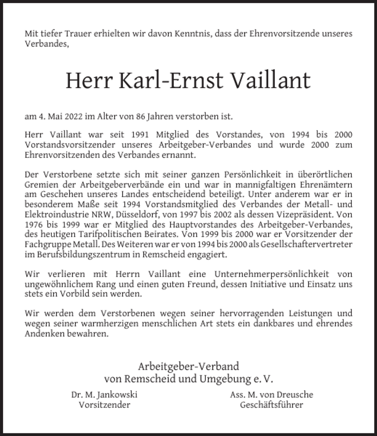 <p>Mit tiefer Trauer erhielten wir davon Kenntnis, dass der Ehrenvorsitzende unseres<br />Verbandes,</p><p>Herr Karl-Ernst Vaillant<br />am 4. Mai 2022 im Alter von 86 Jahren verstorben ist.<br />Herr Vaillant war seit 1991 Mitglied des Vorstandes, von 1994 bis 2000<br />Vorstandsvorsitzender unseres Arbeitgeber-Verbandes und wurde 2000 zum<br />Ehrenvorsitzenden des Verbandes ernannt.<br />Der Verstorbene setzte sich mit seiner ganzen Persönlichkeit in überörtlichen<br />Gremien der Arbeitgeberverbände ein und war in mannigfaltigen Ehrenämtern<br />am Geschehen unseres Landes entscheidend beteiligt. Unter anderem war er in<br />besonderem Maße seit 1994 Vorstandsmitglied des Verbandes der Metall- und<br />Elektroindustrie NRW, Düsseldorf, von 1997 bis 2002 als dessen Vizepräsident. Von<br />1976 bis 1999 war er Mitglied des Hauptvorstandes des Arbeitgeber-Verbandes,<br />des heutigen Tarifpolitischen Beirates. Von 1999 bis 2000 war er Vorsitzender der<br />Fachgruppe Metall. Des Weiteren war er von 1994 bis 2000 als Gesellschaftervertreter<br />im Berufsbildungszentrum in Remscheid engagiert.<br />Wir verlieren mit Herrn Vaillant eine Unternehmerpersönlichkeit von<br />ungewöhnlichem Rang und einen guten Freund, dessen Initiative und Einsatz uns<br />stets ein Vorbild sein werden.<br />Wir werden dem Verstorbenen wegen seiner hervorragenden Leistungen und<br />wegen seiner warmherzigen menschlichen Art stets ein dankbares und ehrendes<br />Andenken bewahren.</p><p>Arbeitgeber-Verband<br />von Remscheid und Umgebung e. V.<br />Dr. M. Jankowski<br />Vorsitzender</p><p>Ass. M. von Dreusche<br />Geschäftsführer</p>