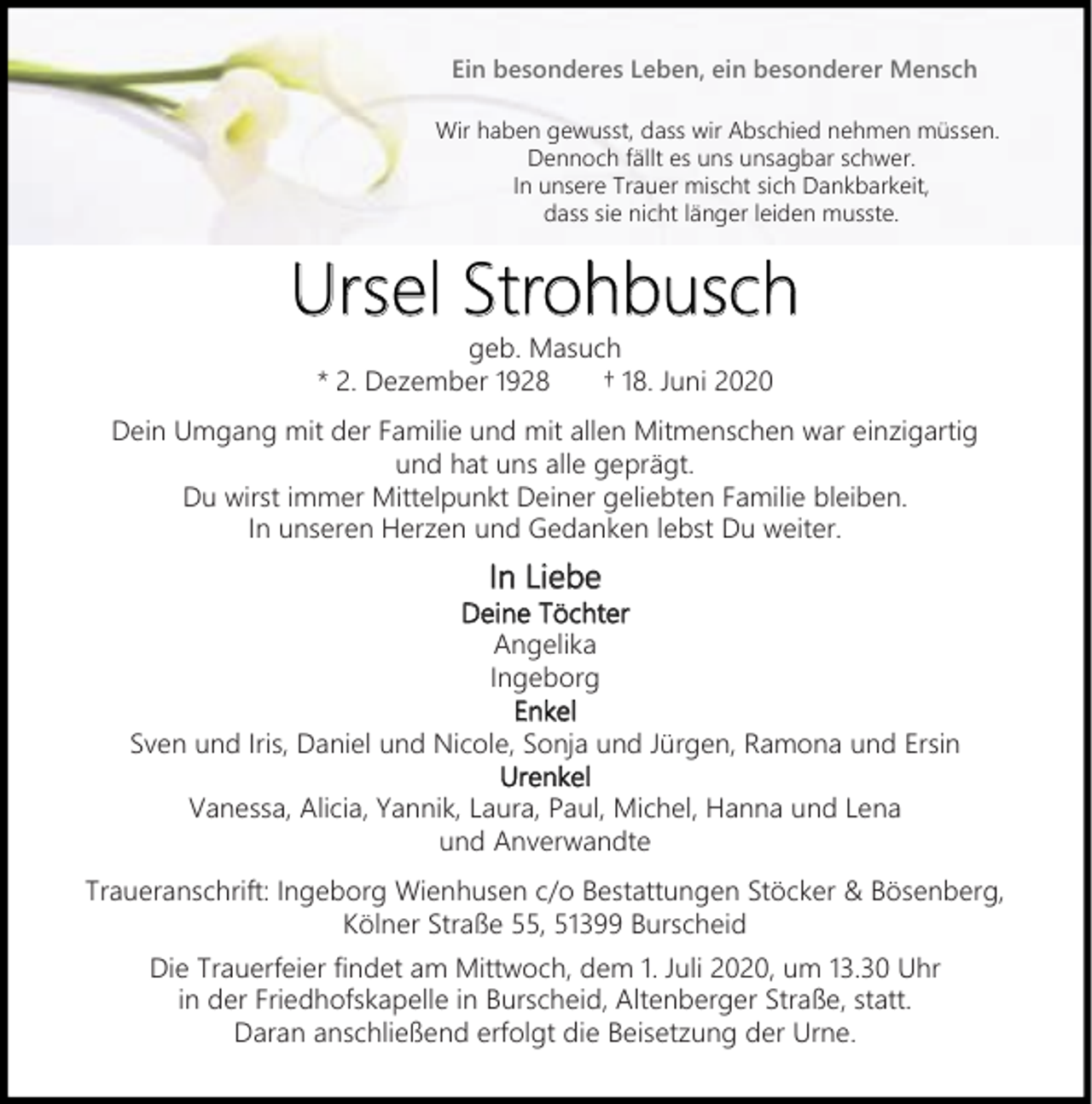<p>Ein besonderes Leben, ein besonderer Mensch<br />Wir haben gewusst, dass wir Abschied nehmen müssen.<br />Dennoch fällt es uns unsagbar schwer.<br />In unsere Trauer mischt sich Dankbarkeit,<br />dass sie nicht länger leiden musste.</p><p>Strohbusch<br />Ursel Strohbusch<br />geb. Masuch<br />* 2. Dezember 1928<br />† 18. Juni 2020</p><p>Dein Umgang mit der Familie und mit allen Mitmenschen war einzigartig<br />und hat uns alle geprägt.<br />Du wirst immer Mittelpunkt Deiner geliebten Familie bleiben.<br />In unseren Herzen und Gedanken lebst Du weiter.</p><p>In Liebe</p><p>Deine Töchter<br />Angelika<br />Ingeborg<br />Enkel<br />Sven und Iris, Daniel und Nicole, Sonja und Jürgen, Ramona und Ersin<br />Urenkel<br />Vanessa, Alicia, Yannik, Laura, Paul, Michel, Hanna und Lena<br />und Anverwandte<br />Traueranschrift: Ingeborg Wienhusen c/o Bestattungen Stöcker &amp; Bösenberg,<br />Kölner Straße 55, 51399 Burscheid<br />Die Trauerfeier findet am Mittwoch, dem 1. Juli 2020, um 13.30 Uhr<br />in der Friedhofskapelle in Burscheid, Altenberger Straße, statt.<br />Daran anschließend erfolgt die Beisetzung der Urne.</p>