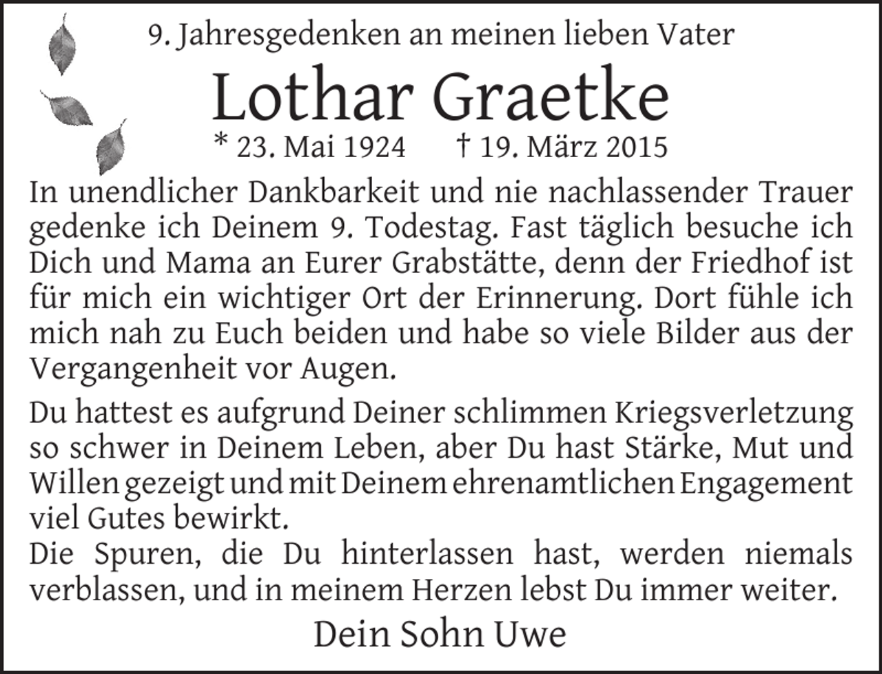 <p>9. Jahresgedenken an meinen lieben Vater</p><p>Lothar<br />Graetke<br />* 23. Mai 1924 † 19. März 2015</p><p>In unendlicher Dankbarkeit und nie nachlassender Trauer<br />gedenke ich Deinem 9. Todestag. Fast täglich besuche ich<br />Dich und Mama an Eurer Grabstätte, denn der Friedhof ist<br />für mich ein wichtiger Ort der Erinnerung. Dort fühle ich<br />mich nah zu Euch beiden und habe so viele Bilder aus der<br />Vergangenheit vor Augen.<br />Du hattest es aufgrund Deiner schlimmen Kriegsverletzung<br />so schwer in Deinem Leben, aber Du hast Stärke, Mut und<br />Willen gezeigt und mit Deinem ehrenamtlichen Engagement<br />viel Gutes bewirkt.<br />Die Spuren, die Du hinterlassen hast, werden niemals<br />verblassen, und in meinem Herzen lebst Du immer weiter.</p><p>Dein Sohn Uwe</p>