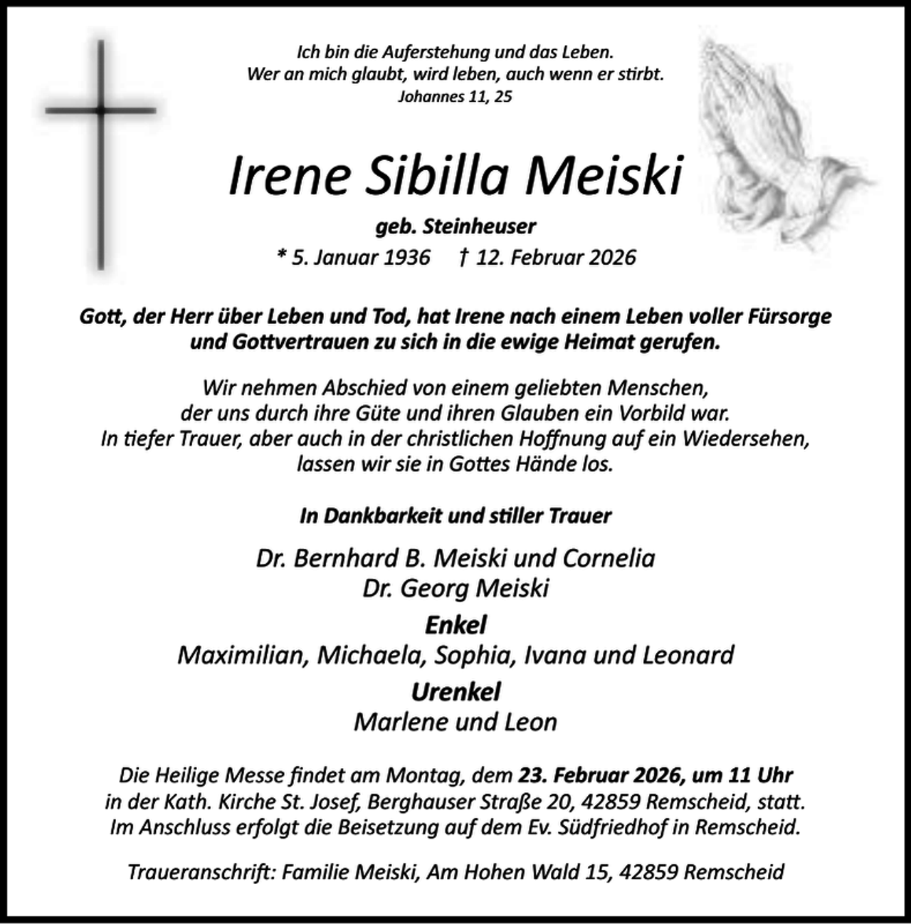<p>Ich bin die Auferstehung und das Leben.<br />Wer an mich glaubt, wird leben, auch wenn er s rbt.<br />Johannes 11, 25</p><p>Irene Sibilla Meiski<br />geb. Steinheuser<br />* 5. Januar 1936 † 12. Februar 2026</p><p>Go , der Herr über Leben und Tod, hat Irene nach einem Leben voller Fürsorge<br />und Go vertrauen zu sich in die ewige Heimat gerufen.<br />Wir nehmen Abschied von einem geliebten Menschen,<br />der uns durch ihre Güte und ihren Glauben ein Vorbild war.<br />In efer Trauer, aber auch in der christlichen Hoﬀnung auf ein Wiedersehen,<br />lassen wir sie in Go es Hände los.<br />In Dankbarkeit und s ller Trauer</p><p>Dr. Bernhard B. Meiski und Cornelia<br />Dr. Georg Meiski<br />Enkel<br />Maximilian, Michaela, Sophia, Ivana und Leonard<br />Urenkel<br />Marlene und Leon<br />Die Heilige Messe ﬁndet am Montag, dem 23. Februar 2026, um 11 Uhr<br />in der Kath. Kirche St. Josef, Berghauser Straße 20, 42859 Remscheid, sta .<br />Im Anschluss erfolgt die Beisetzung auf dem Ev. Südfriedhof in Remscheid.<br />Traueranschri : Familie Meiski, Am Hohen Wald 15, 42859 Remscheid</p>