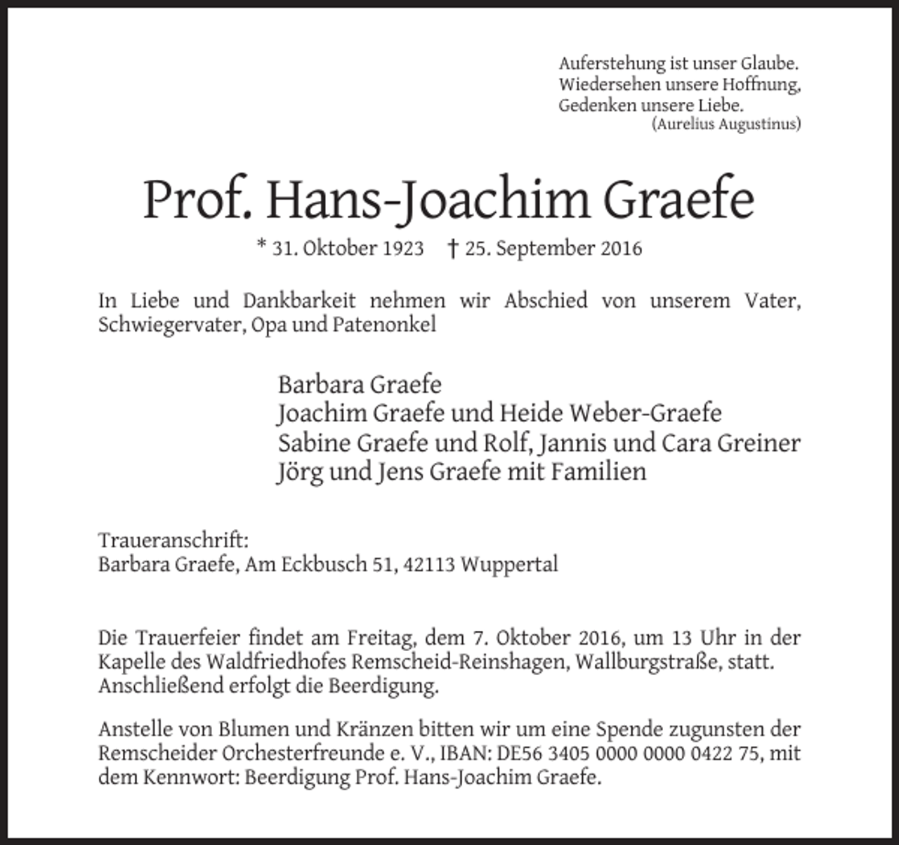 <p>Auferstehung ist unser Glaube.<br />Wiedersehen unsere Hoffnung,<br />Gedenken unsere Liebe.<br />(Aurelius Augustinus)</p><p>Prof. Hans-Joachim Graefe<br />* 31. Oktober 1923 † 25. September 2016<br />In Liebe und Dankbarkeit nehmen wir Abschied von unserem Vater,<br />Schwiegervater, Opa und Patenonkel</p><p>Barbara Graefe<br />Joachim Graefe und Heide Weber-Graefe<br />Sabine Graefe und Rolf, Jannis und Cara Greiner<br />Jörg und Jens Graefe mit Familien<br />Traueranschrift:<br />Barbara Graefe, Am Eckbusch 51, 42113 Wuppertal</p><p>Die Trauerfeier findet am Freitag, dem 7. Oktober 2016, um 13 Uhr in der<br />Kapelle des Waldfriedhofes Remscheid-Reinshagen, Wallburgstraße, statt.<br />Anschließend erfolgt die Beerdigung.<br />Anstelle von Blumen und Kränzen bitten wir um eine Spende zugunsten der<br />Remscheider Orchesterfreunde e. V., IBAN: DE56 3405 0422 75, mit<br />dem Kennwort: Beerdigung Prof. Hans-Joachim Graefe.</p>