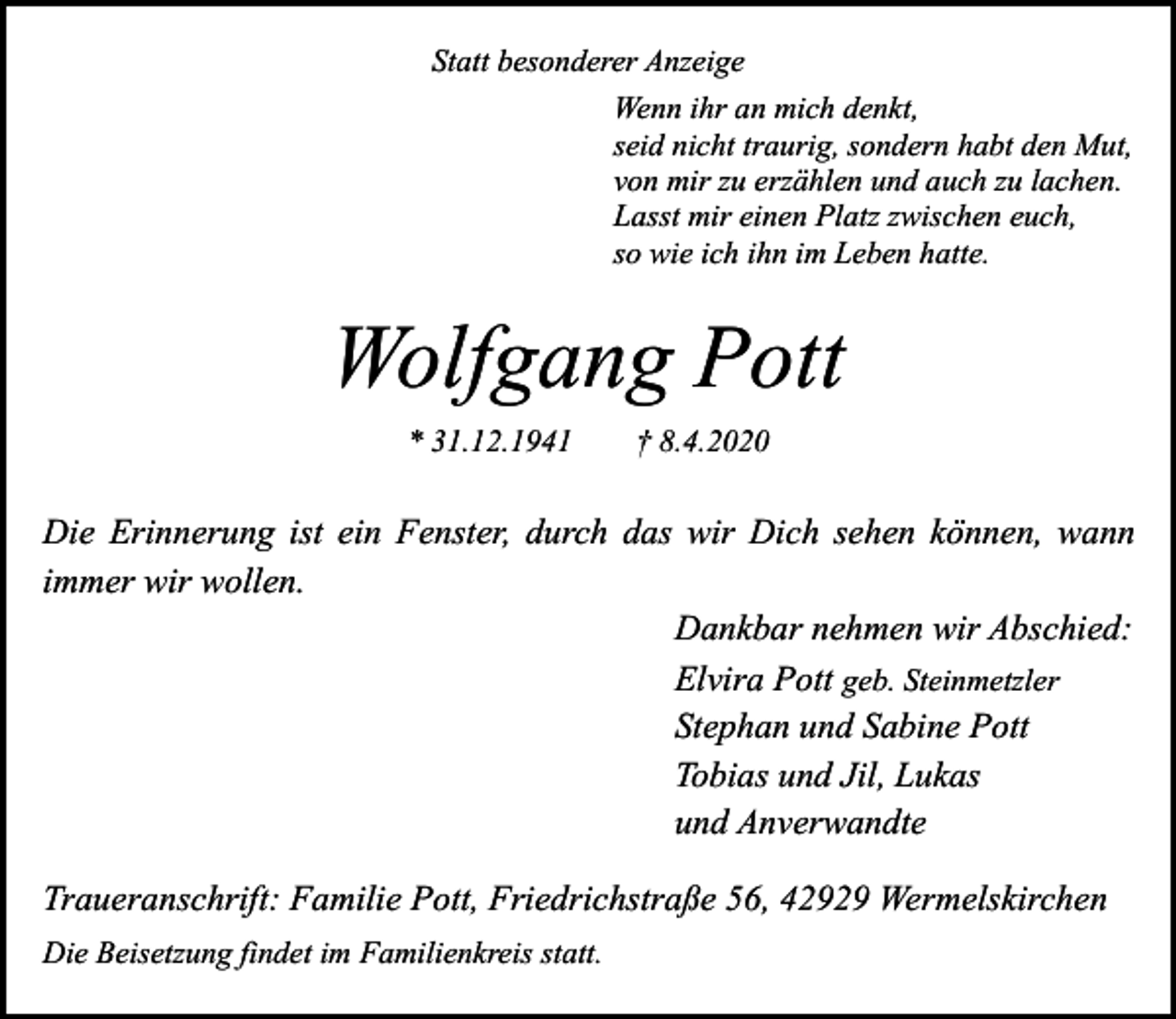 <p>Statt besonderer Anzeige<br />Wenn ihr an mich denkt,<br />seid nicht traurig, sondern habt den Mut,<br />von mir zu erzählen und auch zu lachen.<br />Lasst mir einen Platz zwischen euch,<br />so wie ich ihn im Leben hatte.</p><p>Wolfgang Pott<br />* 31.12.1941</p><p>† 8.4.2020</p><p>Die Erinnerung ist ein Fenster, durch das wir Dich sehen können, wann<br />immer wir wollen.<br />Dankbar nehmen wir Abschied:<br />Elvira Pott geb. Steinmetzler<br />Stephan und Sabine Pott<br />Tobias und Jil, Lukas<br />und Anverwandte<br />Traueranschrift: Familie Pott, Friedrichstraße 56, 42929 Wermelskirchen<br />Die Beisetzung findet im Familienkreis statt.</p>