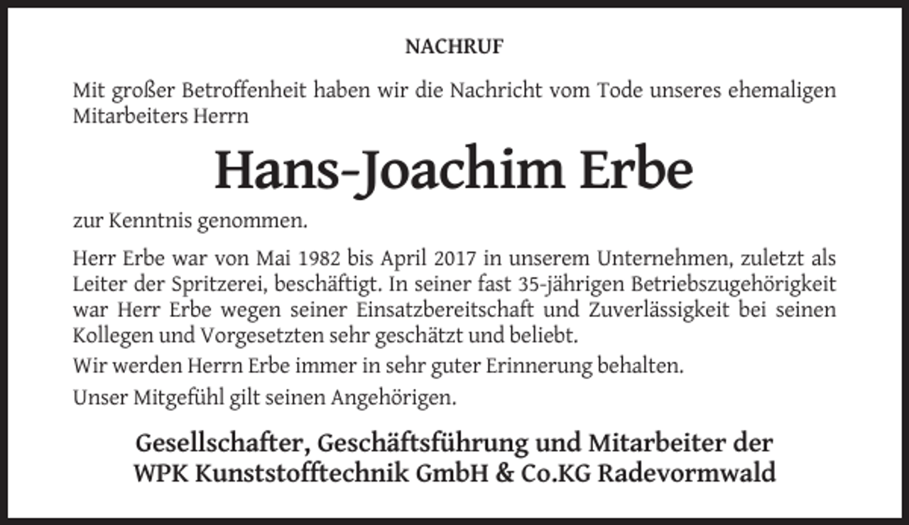 <p>NACHRUF<br />Mit großer Betroffenheit haben wir die Nachricht vom Tode unseres ehemaligen<br />Mitarbeiters Herrn</p><p>Hans-Joachim Erbe<br />zur Kenntnis genommen.<br />Herr Erbe war von Mai 1982 bis April 2017 in unserem Unternehmen, zuletzt als<br />Leiter der Spritzerei, beschäftigt. In seiner fast 35-jährigen Betriebszugehörigkeit<br />war Herr Erbe wegen seiner Einsatzbereitschaft und Zuverlässigkeit bei seinen<br />Kollegen und Vorgesetzten sehr geschätzt und beliebt.<br />Wir werden Herrn Erbe immer in sehr guter Erinnerung behalten.<br />Unser Mitgefühl gilt seinen Angehörigen.</p><p>Gesellschafter, Geschäftsführung und Mitarbeiter der<br />WPK Kunststofftechnik GmbH &amp; Co.KG Radevormwald</p>