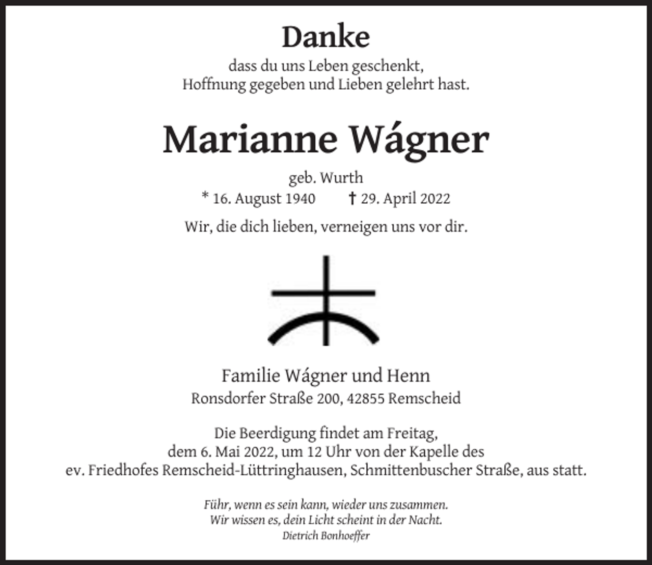 <p>Danke<br />dass du uns Leben geschenkt,<br />Hoffnung gegeben und Lieben gelehrt hast.</p><p>Marianne Wágner<br />geb. Wurth<br />* 16. August 1940<br />† 29. April 2022<br />Wir, die dich lieben, verneigen uns vor dir.</p><p>Familie Wágner und Henn<br />Ronsdorfer Straße 200, 42855 Remscheid<br />Die Beerdigung findet am Freitag,<br />dem 6. Mai 2022, um 12 Uhr von der Kapelle des<br />ev. Friedhofes Remscheid-Lüttringhausen, Schmittenbuscher Straße, aus statt.<br />Führ, wenn es sein kann, wieder uns zusammen.<br />Wir wissen es, dein Licht scheint in der Nacht.<br />Dietrich Bonhoeffer</p>