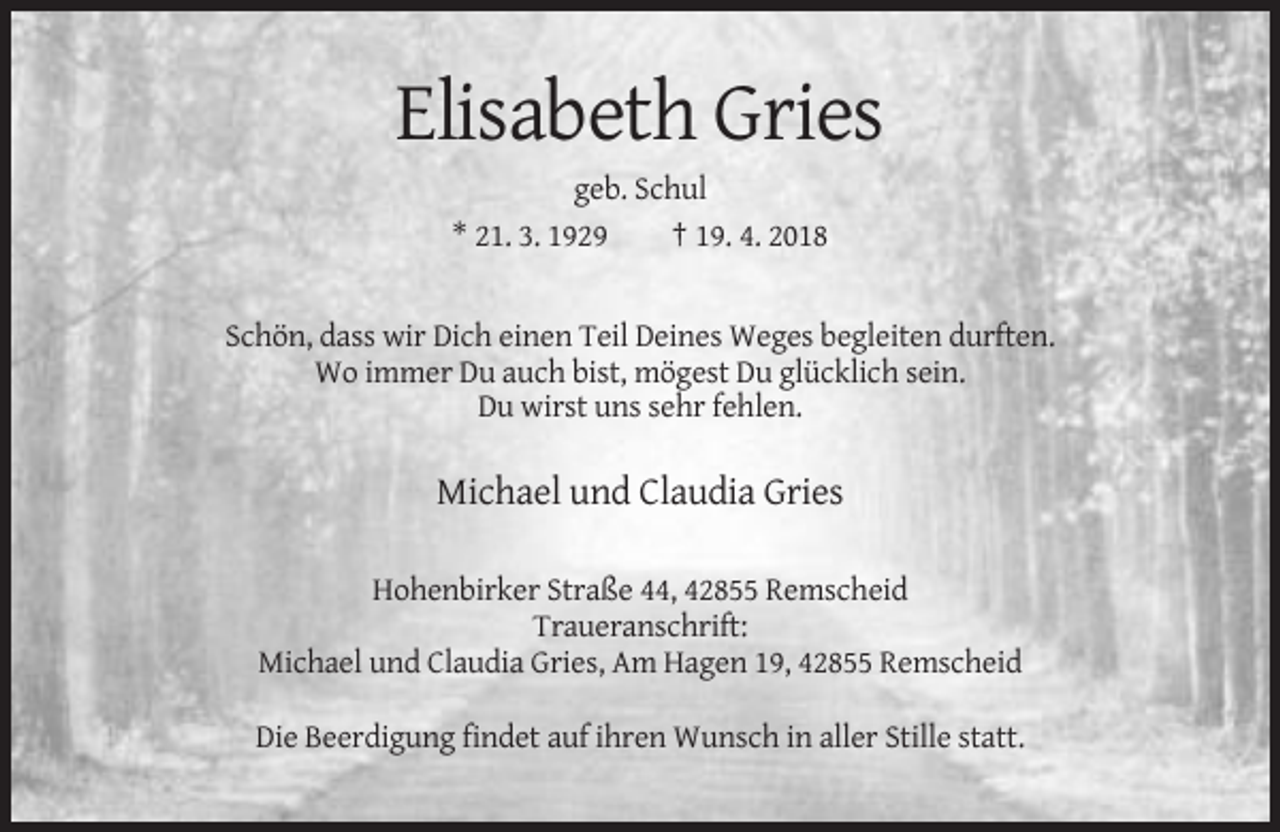 <p>Elisabeth Gries<br />geb. Schul<br />* 21. 3. 1929<br />† 19. 4. 2018</p><p>Schön, dass wir Dich einen Teil Deines Weges begleiten durften.<br />Wo immer Du auch bist, mögest Du glücklich sein.<br />Du wirst uns sehr fehlen.</p><p>Michael und Claudia Gries<br />Hohenbirker Straße 44, 42855 Remscheid<br />Traueranschrift:<br />Michael und Claudia Gries, Am Hagen 19, 42855 Remscheid<br />Die Beerdigung findet auf ihren Wunsch in aller Stille statt.</p>
