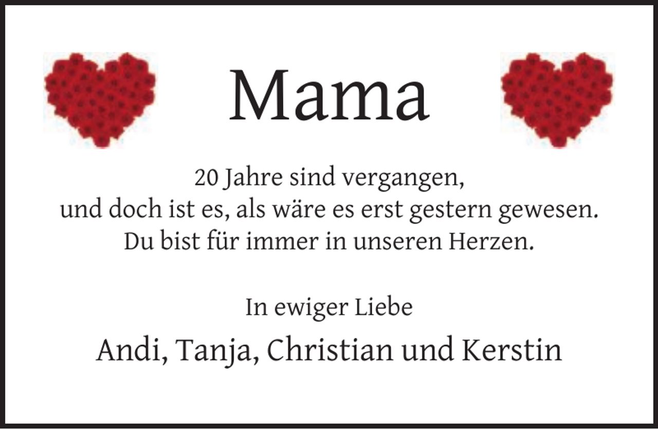 <p>Mama<br />20 Jahre sind vergangen,<br />und doch ist es, als wäre es erst gestern gewesen.<br />Du bist für immer in unseren Herzen.<br />In ewiger Liebe</p><p>Andi, Tanja, Christian und Kerstin</p>