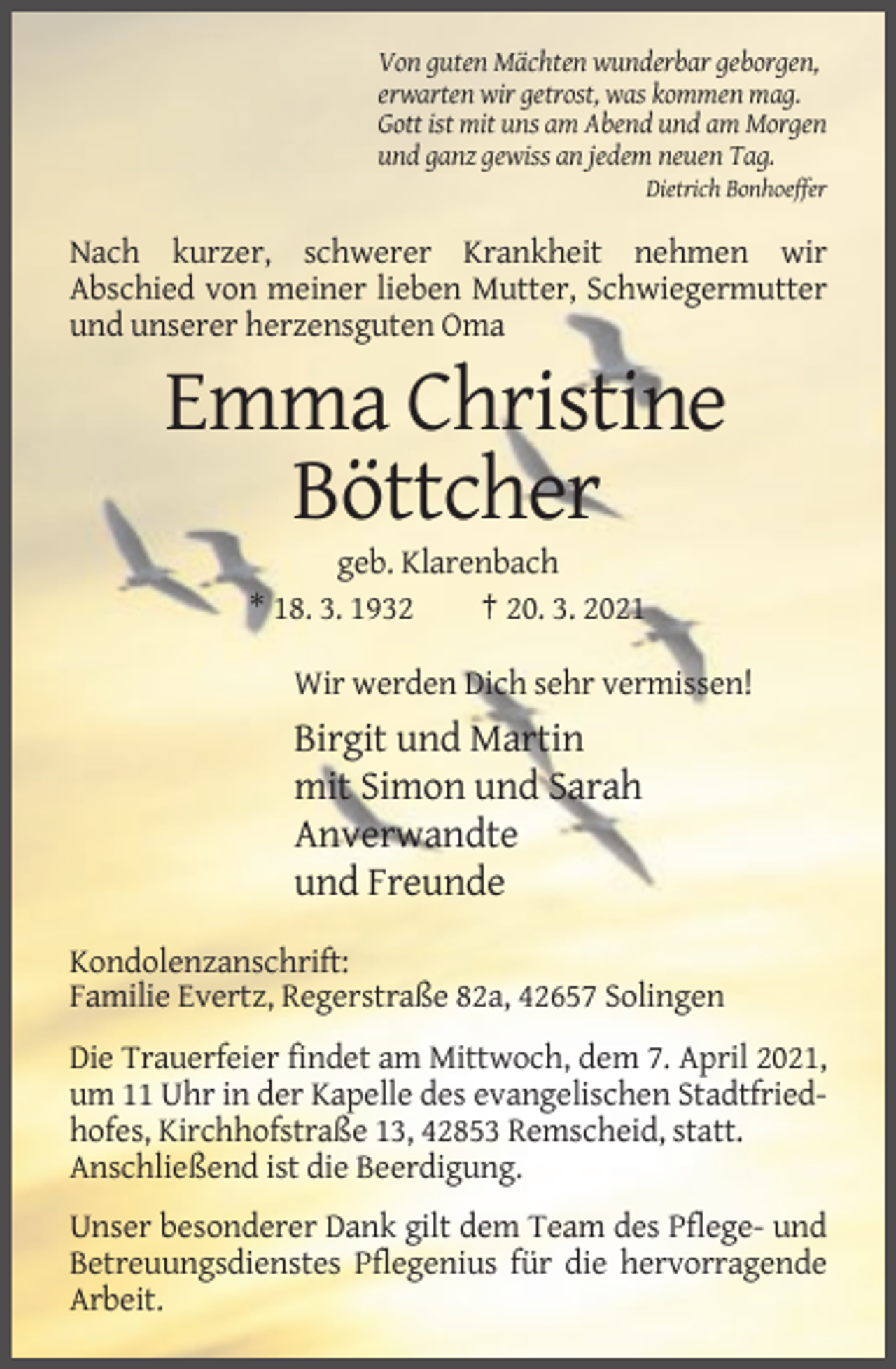 <p>Von guten Mächten wunderbar geborgen,<br />erwarten wir getrost, was kommen mag.<br />Gott ist mit uns am Abend und am Morgen<br />und ganz gewiss an jedem neuen Tag.<br />Dietrich Bonhoeffer</p><p>Nach kurzer, schwerer Krankheit nehmen wir<br />Abschied von meiner lieben Mutter, Schwiegermutter<br />und unserer herzensguten Oma</p><p>Emma Christine<br />Böttcher<br />geb. Klarenbach<br />* 18. 3. 1932<br />† 20. 3. 2021<br />Wir werden Dich sehr vermissen!</p><p>Birgit und Martin<br />mit Simon und Sarah<br />Anverwandte<br />und Freunde<br />Kondolenzanschrift:<br />Familie Evertz, Regerstraße 82a, 42657 Solingen<br />Die Trauerfeier findet am Mittwoch, dem 7. April 2021,<br />um 11 Uhr in der Kapelle des evangelischen Stadtfriedhofes, Kirchhofstraße 13, 42853 Remscheid, statt.<br />Anschließend ist die Beerdigung.<br />Unser besonderer Dank gilt dem Team des Pflege- und<br />Betreuungsdienstes Pflegenius für die hervorragende<br />Arbeit.</p>