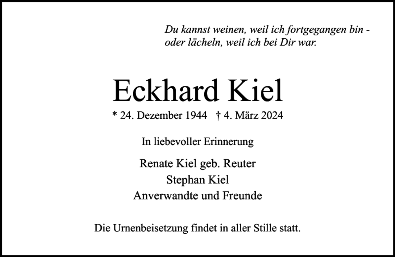 <p>Du kannst weinen, weil ich fortgegangen bin oder lächeln, weil ich bei Dir war.</p><p>Eckhard Kiel</p><p>* 24. Dezember 1944 † 4. März 2024<br />In liebevoller Erinnerung</p><p>Renate Kiel geb. Reuter<br />Stephan Kiel<br />Anverwandte und Freunde<br />Die Urnenbeisetzung findet in aller Stille statt.</p>