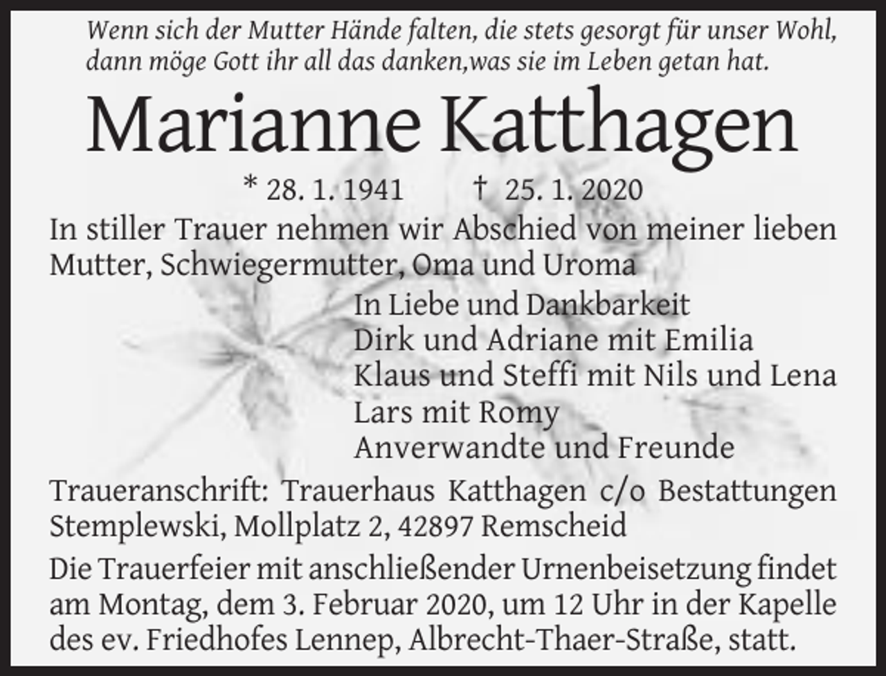 <p>Wenn sich der Mutter Hände falten, die stets gesorgt für unser Wohl,<br />dann möge Gott ihr all das danken,was sie im Leben getan hat.</p><p>Marianne Katthagen<br />* 28. 1. 1941<br />† 25. 1. 2020<br />In stiller Trauer nehmen wir Abschied von meiner lieben<br />Mutter, Schwiegermutter, Oma und Uroma<br />In Liebe und Dankbarkeit<br />Dirk und Adriane mit Emilia<br />Klaus und Steffi mit Nils und Lena<br />Lars mit Romy<br />Anverwandte und Freunde<br />Traueranschrift: Trauerhaus Katthagen c/o Bestattungen<br />Stemplewski, Mollplatz 2, 42897 Remscheid<br />Die Trauerfeier mit anschließender Urnenbeisetzung findet<br />am Montag, dem 3. Februar 2020, um 12 Uhr in der Kapelle<br />des ev. Friedhofes Lennep, Albrecht-Thaer-Straße, statt.</p>