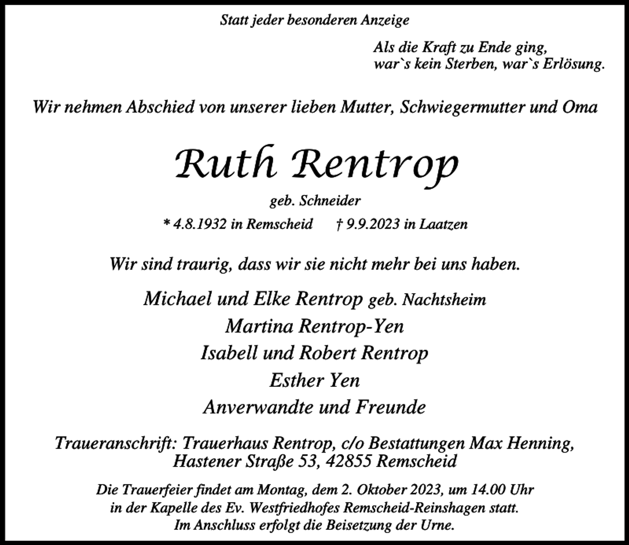 <p>Statt jeder besonderen Anzeige</p><p>Als die Kraft zu Ende ging,<br />war`s kein Sterben, war`s Erlösung.</p><p>Wir nehmen Abschied von unserer lieben Mutter, Schwiegermutter und Oma</p><p>Ruth Rentrop<br />geb. Schneider</p><p>* 4.8.1932 in Remscheid</p><p>† 9.9.2023 in Laatzen</p><p>Wir sind traurig, dass wir sie nicht mehr bei uns haben.</p><p>Michael und Elke Rentrop geb. Nachtsheim<br />Martina Rentrop-Yen<br />Isabell und Robert Rentrop<br />Esther Yen<br />Anverwandte und Freunde<br />Traueranschrift: Trauerhaus Rentrop, c/o Bestattungen Max Henning,<br />Hastener Straße 53, 42855 Remscheid<br />Die Trauerfeier findet am Montag, dem 2. Oktober 2023, um 14.00 Uhr<br />in der Kapelle des Ev. Westfriedhofes Remscheid-Reinshagen statt.<br />Im Anschluss erfolgt die Beisetzung der Urne.</p>