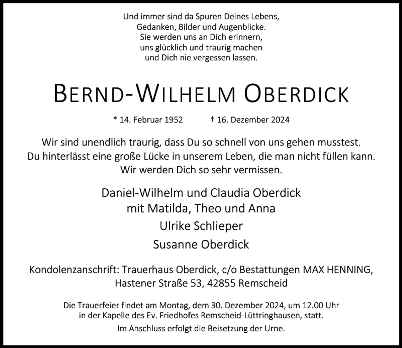 <p>Und immer sind da Spuren Deines Lebens,<br />Gedanken, Bilder und Augenblicke.<br />Sie werden uns an Dich erinnern,<br />uns glücklich und traurig machen<br />und Dich nie vergessen lassen.</p><p>B ERND -W ILHELM O BERDICK<br />* 14. Februar 1952</p><p>† 16. Dezember 2024</p><p>Wir sind unendlich traurig, dass Du so schnell von uns gehen musstest.<br />Du hinterlässt eine große Lücke in unserem Leben, die man nicht füllen kann.<br />Wir werden Dich so sehr vermissen.</p><p>Daniel-Wilhelm und Claudia Oberdick<br />mit Matilda, Theo und Anna<br />Ulrike Schlieper<br />Susanne Oberdick<br />Kondolenzanschrift: Trauerhaus Oberdick, c/o Bestattungen MAX HENNING,<br />Hastener Straße 53, 42855 Remscheid<br />Die Trauerfeier findet am Montag, dem 30. Dezember 2024, um 12.00 Uhr<br />in der Kapelle des Ev. Friedhofes Remscheid-Lüttringhausen, statt.<br />Im Anschluss erfolgt die Beisetzung der Urne.</p>