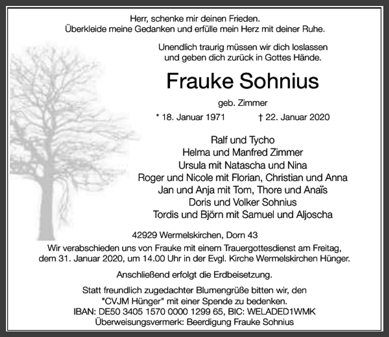 <p>Herr, schenke mir deinen Frieden.<br />Überkleide meine Gedanken und erfülle mein Herz mit deiner Ruhe.<br />Unendlich traurig müssen wir dich loslassen<br />und geben dich zurück in Gottes Hände.</p><p>Frauke Sohnius<br />geb. Zimmer<br />* 18. Januar 1971</p><p>† 22. Januar 2020</p><p>Ralf und Tycho<br />Helma und Manfred Zimmer<br />Ursula mit Natascha und Nina<br />Roger und Nicole mit Florian, Christian und Anna<br />¨<br />Jan und Anja mit Tom, Thore und Anais<br />Doris und Volker Sohnius<br />Tordis und Björn mit Samuel und Aljoscha<br />42929 Wermelskirchen, Dorn 43<br />Wir verabschieden uns von Frauke mit einem Trauergottesdienst am Freitag,<br />dem 31. Januar 2020, um 14.00 Uhr in der Evgl. Kirche Wermelskirchen Hünger.</p><p>Anschließend erfolgt die Erdbeisetzung.<br />Statt freundlich zugedachter Blumengrüße bitten wir, den<br />"CVJM Hünger" mit einer Spende zu bedenken.<br />IBAN: DE50 3405 157000 1299 65, BIC: WELADED1WMK<br />Überweisungsvermerk: Beerdigung Frauke Sohnius</p>