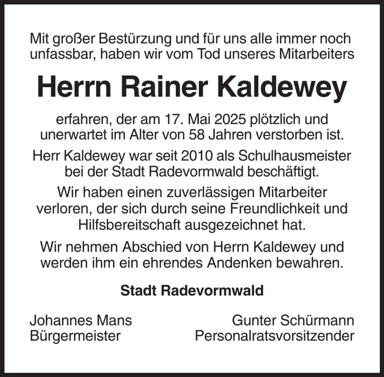 <p>Mit großer Bestürzung und für uns alle immer noch<br />unfassbar, haben wir vom Tod unseres Mitarbeiters</p><p>Herrn Rainer Kaldewey<br />erfahren, der am 17. Mai 2025 plötzlich und<br />unerwartet im Alter von 58 Jahren verstorben ist.<br />Herr Kaldewey war seit 2010 als Schulhausmeister<br />bei der Stadt Radevormwald beschäftigt.<br />Wir haben einen zuverlässigen Mitarbeiter<br />verloren, der sich durch seine Freundlichkeit und<br />Hilfsbereitschaft ausgezeichnet hat.<br />Wir nehmen Abschied von Herrn Kaldewey und<br />werden ihm ein ehrendes Andenken bewahren.<br />Stadt Radevormwald<br />Johannes Mans<br />Bürgermeister</p><p>Gunter Schürmann<br />Personalratsvorsitzender</p>