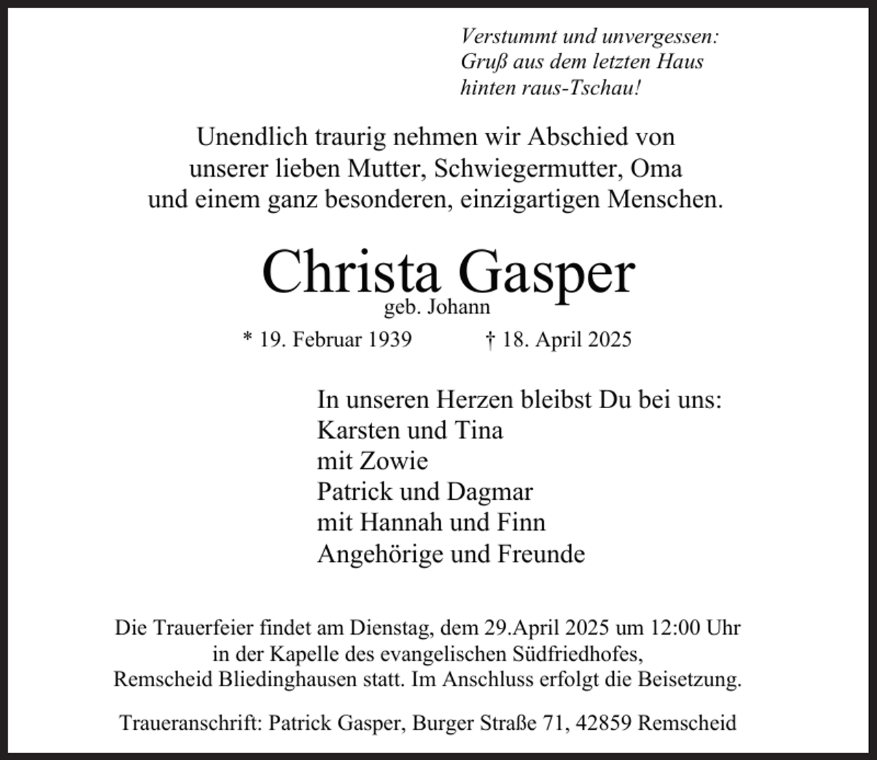<p>Verstummt und unvergessen:<br />Gruß aus dem letzten Haus<br />hinten raus-Tschau!</p><p>Unendlich traurig nehmen wir Abschied von<br />unserer lieben Mutter, Schwiegermutter, Oma<br />und einem ganz besonderen, einzigartigen Menschen.</p><p>Christa Gasper</p><p>geb. Johann<br />† 18. April 2025<br />* 19. Februar 1939</p><p>In unseren Herzen bleibst Du bei uns:<br />Karsten und Tina<br />mit Zowie<br />Patrick und Dagmar<br />mit Hannah und Finn<br />Angehörige und Freunde<br />Die Trauerfeier findet am Dienstag, dem 29.April 2025 um 12:00 Uhr<br />in der Kapelle des evangelischen Südfriedhofes,<br />Remscheid Bliedinghausen statt. Im Anschluss erfolgt die Beisetzung.<br />Traueranschrift: Patrick Gasper, Burger Straße 71, 42859 Remscheid</p>
