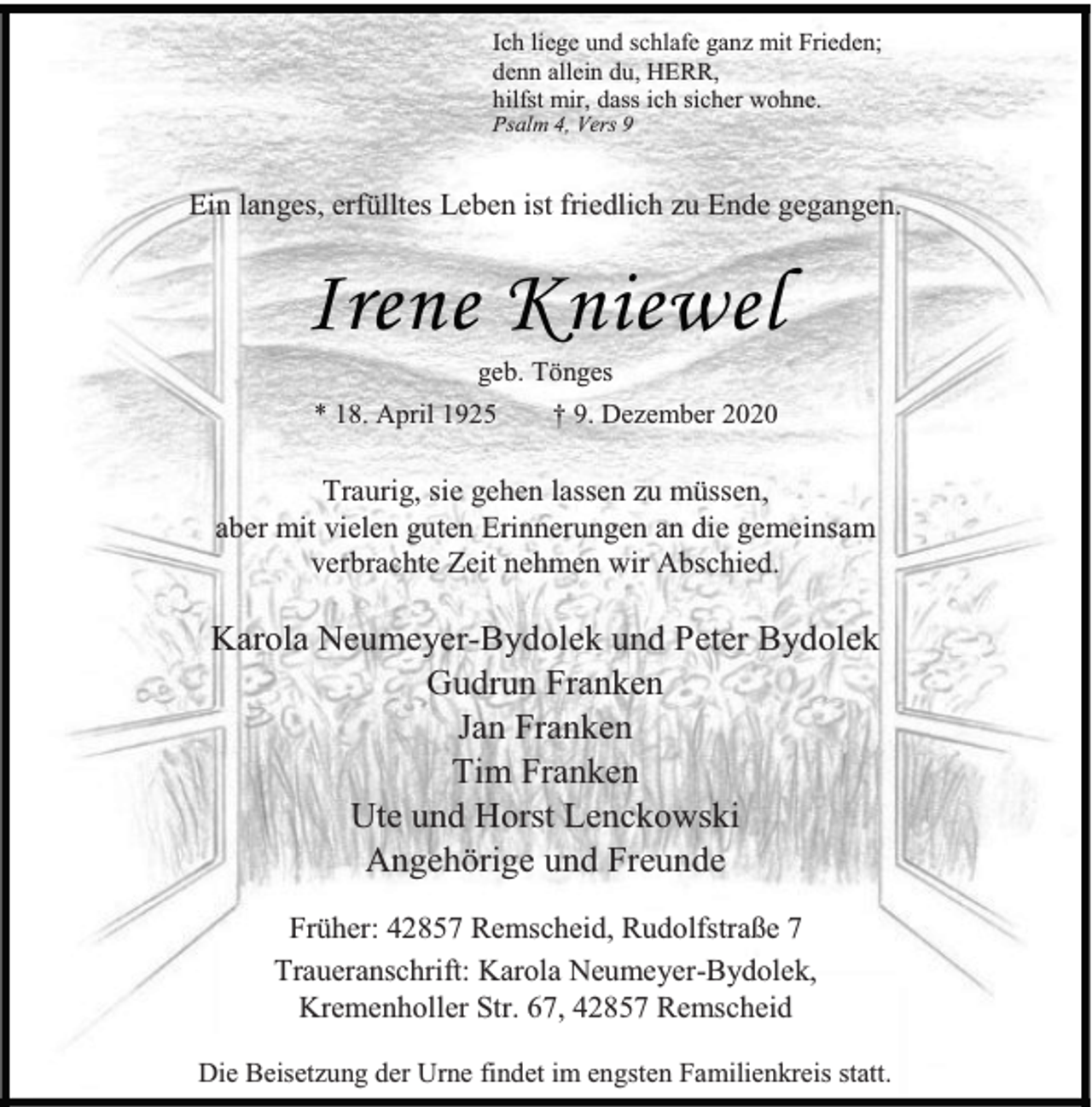 <p>Ich liege und schlafe ganz mit Frieden;<br />denn allein du, HERR,<br />hilfst mir, dass ich sicher wohne.<br />Psalm 4, Vers 9</p><p>Ein langes, erfülltes Leben ist friedlich zu Ende gegangen.</p><p>Irene Kniewel<br />geb. Tönges</p><p>* 18. April 1925</p><p>† 9. Dezember 2020</p><p>Traurig, sie gehen lassen zu müssen,<br />aber mit vielen guten Erinnerungen an die gemeinsam<br />verbrachte Zeit nehmen wir Abschied.</p><p>Karola Neumeyer-Bydolek und Peter Bydolek<br />Gudrun Franken<br />Jan Franken<br />Tim Franken<br />Ute und Horst Lenckowski<br />Angehörige und Freunde<br />Früher: 42857 Remscheid, Rudolfstraße 7<br />Traueranschrift: Karola Neumeyer-Bydolek,<br />Kremenholler Str. 67, 42857 Remscheid<br />Die Beisetzung der Urne findet im engsten Familienkreis statt.</p>