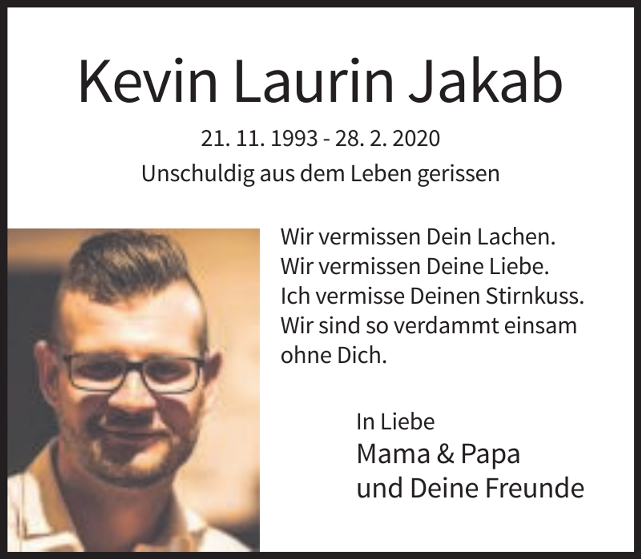 <p>Kevin Laurin Jakab<br />21. 11. 1993 - 28. 2. 2020<br />Unschuldig aus dem Leben gerissen<br />Wir vermissen Dein Lachen.<br />Wir vermissen Deine Liebe.<br />Ich vermisse Deinen Stirnkuss.<br />Wir sind so verdammt einsam<br />ohne Dich.<br />In Liebe</p><p>Mama &amp; Papa<br />und Deine Freunde</p>