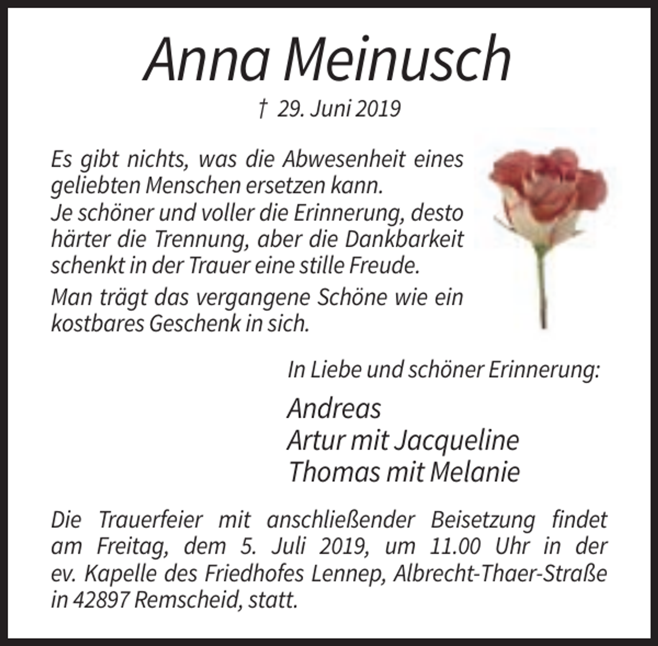 <p>Anna Meinusch<br />† 29. Juni 2019<br />Es gibt nichts, was die Abwesenheit eines<br />geliebten Menschen ersetzen kann.<br />Je schöner und voller die Erinnerung, desto<br />härter die Trennung, aber die Dankbarkeit<br />schenkt in der Trauer eine stille Freude.<br />Man trägt das vergangene Schöne wie ein<br />kostbares Geschenk in sich.<br />In Liebe und schöner Erinnerung:</p><p>Andreas<br />Artur mit Jacqueline<br />Thomas mit Melanie<br />Die Trauerfeier mit anschließender Beisetzung findet<br />am Freitag, dem 5. Juli 2019, um 11.00 Uhr in der<br />ev. Kapelle des Friedhofes Lennep, Albrecht-Thaer-Straße<br />in 42897 Remscheid, statt.</p>