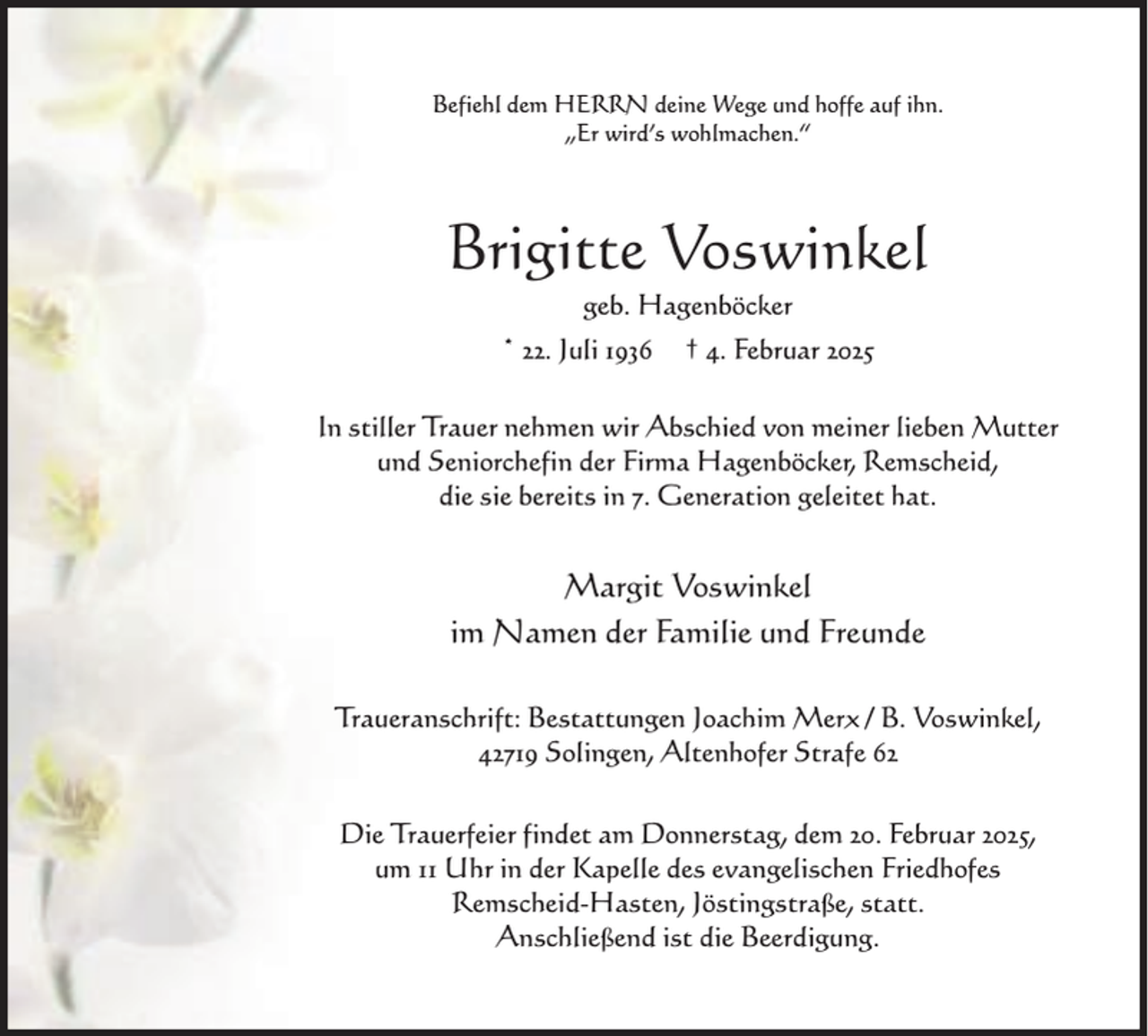 <p>Befiehl dem HERRN deine Wege und hoffe auf ihn.<br />„Er wird’s wohlmachen.“</p><p>Brigitte Voswinkel<br />geb. Hagenböcker</p><p>* 22. Juli 1936</p><p>† 4. Februar 2025</p><p>In stiller Trauer nehmen wir Abschied von meiner lieben Mutter<br />und Seniorchefin der Firma Hagenböcker, Remscheid,<br />die sie bereits in 7. Generation geleitet hat.</p><p>Margit Voswinkel<br />im Namen der Familie und Freunde<br />Traueranschrift: Bestattungen Joachim Merx / B. Voswinkel,<br />42719 Solingen, Altenhofer Strafe 62<br />Die Trauerfeier findet am Donnerstag, dem 20. Februar 2025,<br />um 11 Uhr in der Kapelle des evangelischen Friedhofes<br />Remscheid-Hasten, Jöstingstraße, statt.<br />Anschließend ist die Beerdigung.</p>
