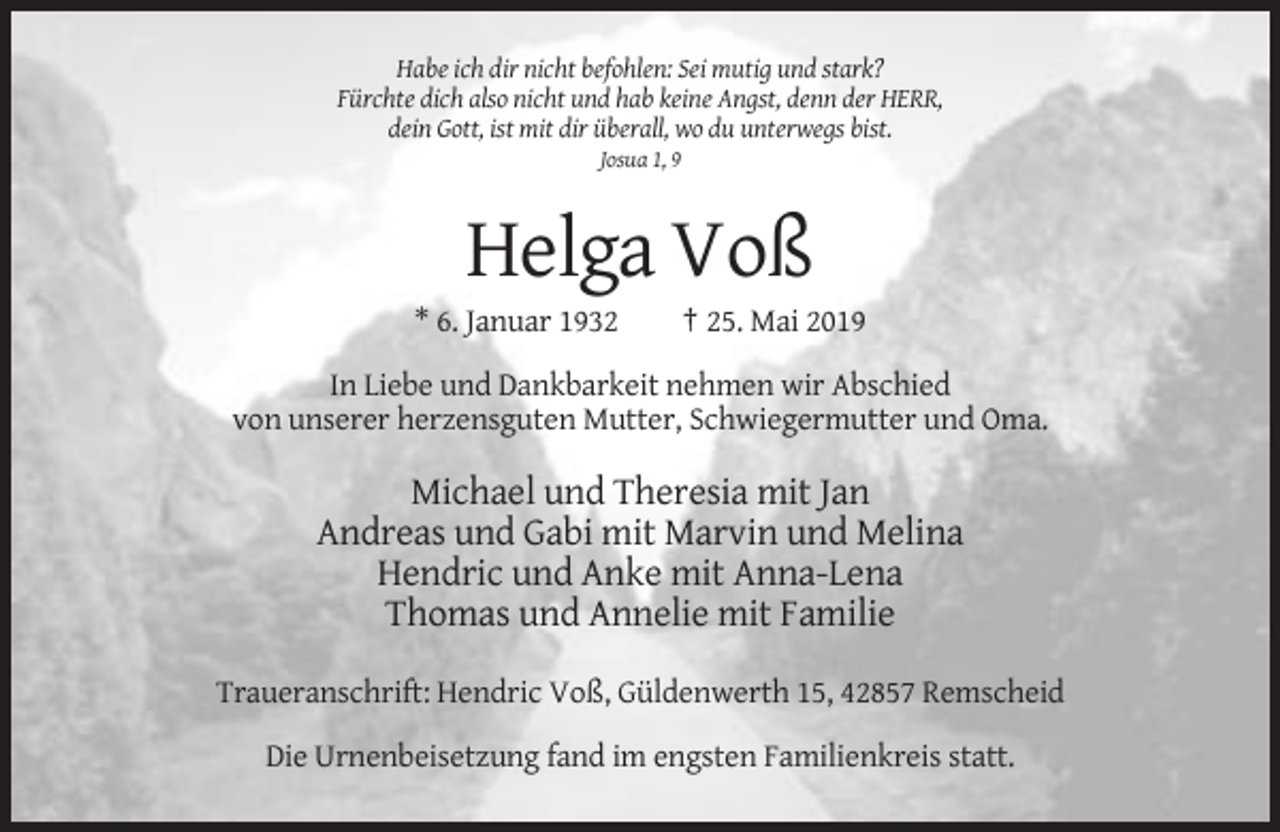 <p>Habe ich dir nicht befohlen: Sei mutig und stark?<br />Fürchte dich also nicht und hab keine Angst, denn der HERR,<br />dein Gott, ist mit dir überall, wo du unterwegs bist.<br />Josua 1, 9</p><p>Helga Voß<br />* 6. Januar 1932</p><p>† 25. Mai 2019</p><p>In Liebe und Dankbarkeit nehmen wir Abschied<br />von unserer herzensguten Mutter, Schwiegermutter und Oma.</p><p>Michael und Theresia mit Jan<br />Andreas und Gabi mit Marvin und Melina<br />Hendric und Anke mit Anna-Lena<br />Thomas und Annelie mit Familie<br />Traueranschrift: Hendric Voß, Güldenwerth 15, 42857 Remscheid<br />Die Urnenbeisetzung fand im engsten Familienkreis statt.</p>