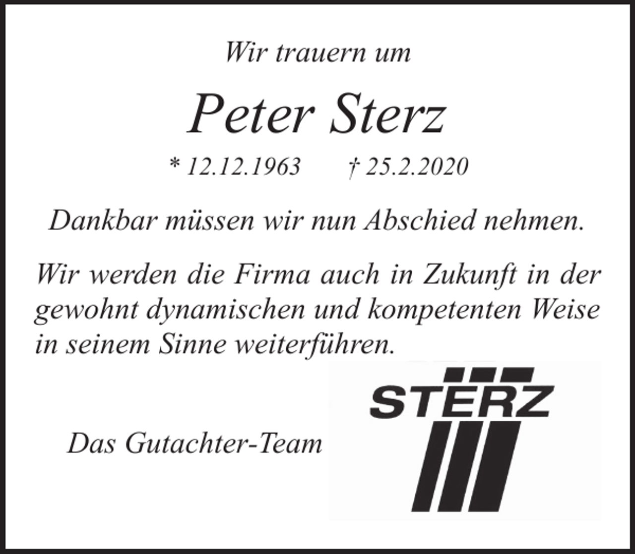 <p>Wir trauern um</p><p>Peter Sterz</p><p>* 12.12.1963</p><p>† 25.2.2020</p><p>Dankbar müssen wir nun Abschied nehmen.<br />Wir werden die Firma auch in Zukunft in der<br />gewohnt dynamischen und kompetenten Weise<br />in seinem Sinne weiterführen.<br />Das Gutachter-Team</p>