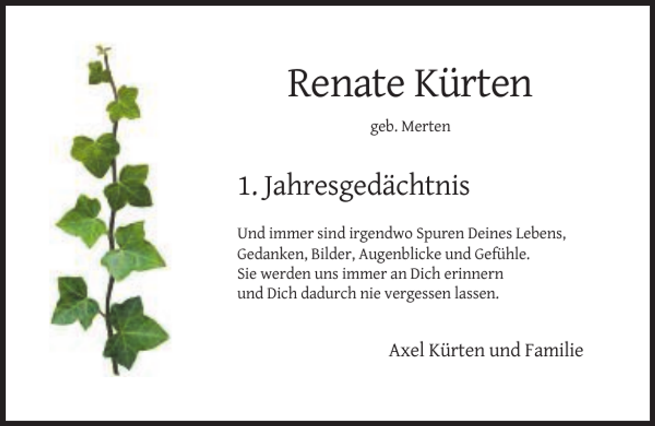 <p>Renate Kürten<br />geb. Merten</p><p>1. Jahresgedächtnis<br />Und immer sind irgendwo Spuren Deines Lebens,<br />Gedanken, Bilder, Augenblicke und Gefühle.<br />Sie werden uns immer an Dich erinnern<br />und Dich dadurch nie vergessen lassen.</p><p>Axel Kürten und Familie</p>
