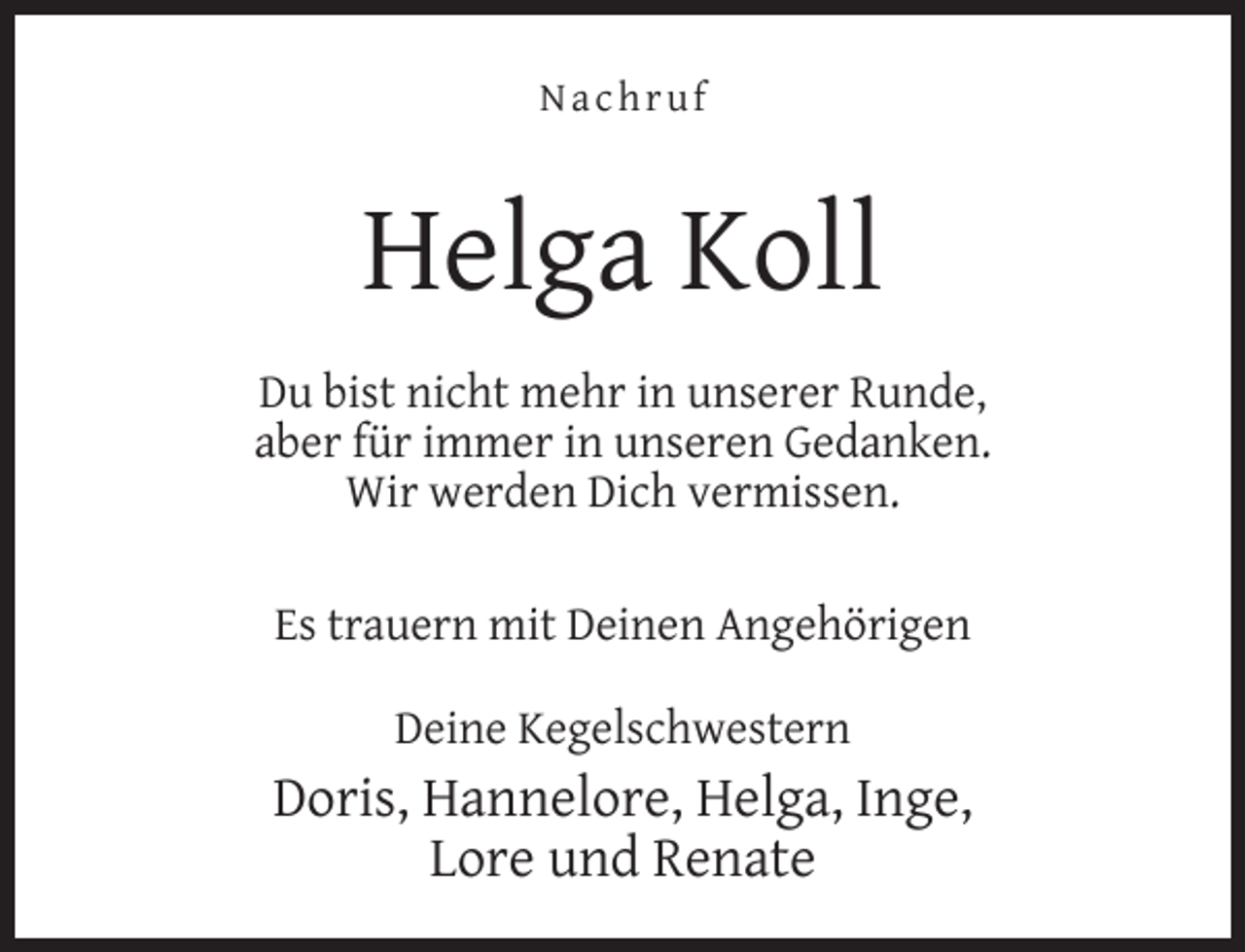 <p>Nachruf</p><p>Helga Koll<br />Du bist nicht mehr in unserer Runde,<br />aber für immer in unseren Gedanken.<br />Wir werden Dich vermissen.<br />Es trauern mit Deinen Angehörigen<br />Deine Kegelschwestern</p><p>Doris, Hannelore, Helga, Inge,<br />Lore und Renate</p>