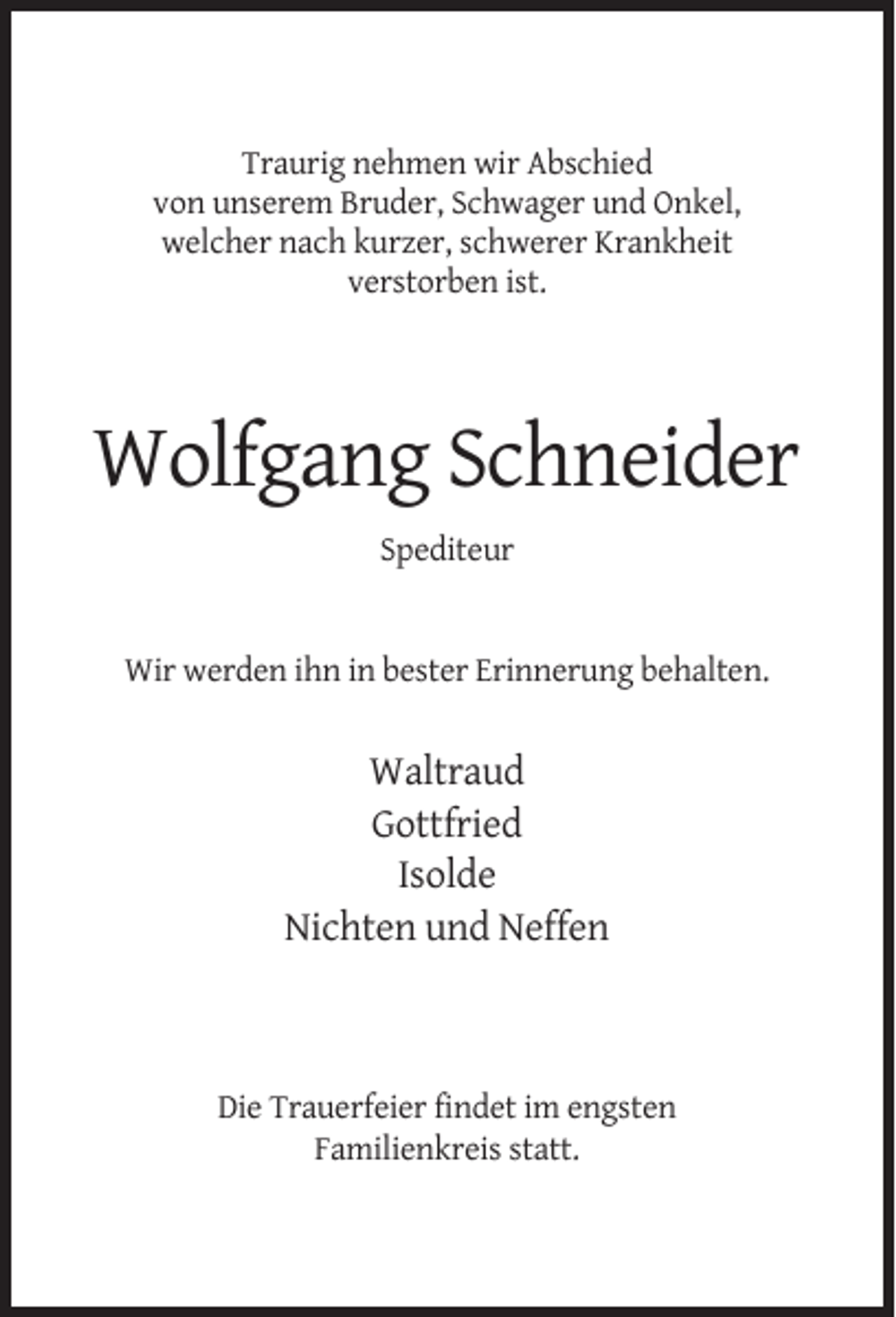 <p>Traurig nehmen wir Abschied<br />von unserem Bruder, Schwager und Onkel,<br />welcher nach kurzer, schwerer Krankheit<br />verstorben ist.</p><p>Wolfgang Schneider<br />Spediteur</p><p>Wir werden ihn in bester Erinnerung behalten.</p><p>Waltraud<br />Gottfried<br />Isolde<br />Nichten und Neffen</p><p>Die Trauerfeier findet im engsten<br />Familienkreis statt.</p>